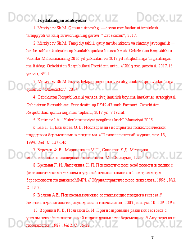 31Foydalanilgan adabiyotlar
1. Mirziyoev Sh.M. Qonun ustuvorligi  —  inson manfaatlarini taminlash 
taraqqiyoti va xalq farovonligining garovi.  “ Ozbekiston ” , 2017. 
2. Mirziyoev Sh.M. Tanqidiy tahlil, qatiy tartib-intizom va shaxsiy javobgarlik  —  
har bir rahbar faoliyatining kundalik qoidasi bolishi kerak. Ozbekiston Respublikasi 
Vazirlar Mahkamasining 2016 yil yakunlari va 2017 yil istiqbollariga bagishlangan 
majli sidagi Ozbekiston Respublikasi Prezidenti nutqi. // Xalq sozi gazetasi, 2017.16 
yanvar,  № 11 
3. Mirziyoev Sh.M. Buyuk kelajagimizni mard va oliyjanob xalqimiz bilan birga 
quramiz.  “ Ozbekiston ” , 2017. 
4. Ozbekiston Respublikasini yanada rivojlantirish boyicha harakatlar strategiyasi.
Ozbekiston Respublikasi Prezidentining PF49-47 sonli Farmoni. Ozbekiston 
Respublikasi qonun xujjatlari toplami, 2017 yil, 7 fevral. 
5. Karimov I.A.   “ Yuksak manaviyat yengilmas kuch ”  Manaviyat 2008
6.  Баз Л. Л, Баженова О. В. Иследование восприятия психологической 
поддержки беременными женщинами. // Психологический журнал, том 15, 
1994.,  № 1. С. 137-146.
7.  Березин Ф. Б., Мирошников М.П., Соколова Е.Д. Методика 
многостороннего иследования личности. М: «Фолиум», 1994. 175 с.
8.  Брехман Г. И, Лапочкина Н. П. Психологические особенности женщин с 
физиологическим течением и угрозой невынашивания в 1-ом триместре 
беременности по данным ММРI. // Журнал практического психолога, 1996.,  № 3.
С. 29-32.
9.  Волков А.Е. Психосоматические составляющие позднего гестоза.// 
Вестник перинатологии, акушерства и гинекологии, 2003., выпуск 10. 209-219 с.
10.  Воронин К. В, Полтавиц В. И. Прогнозирование развития гестозов с 
учетом психофизиологической индивидуальности беременных. // Акушерство и 
гинекология, 1989.,  № 12. С. 26-28. 