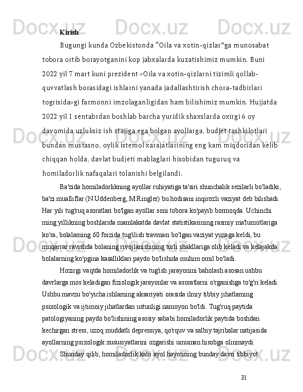 31Kirish
Bugungi kunda Ozbekistonda  “ Oila va xotin-qizlar ” ga munosabat 
tobora ortib borayotganini kop jabxalarda kuzatishimiz mumkin. Buni 
2022 yil 7 mart kuni prezident «Oila va xotin-qizlarni tizimli qollab-
quvvatlash borasidagi ishlarni yanada jadallashtirish chora-tadbirlari 
togrisida»gi farmonni imzolaganligidan ham bilishimiz mumkin. Hujjatda 
2022 yil 1 sentabrdan boshlab barcha yuridik shaxslarda oxirgi 6 oy 
davomida uzluksiz ish stajiga ega bolgan ayollarga, budjet tashkilotlari 
bundan mustasno, oylik istemol xarajatlarining eng kam miqdoridan kelib 
chiqqan holda, davlat budjeti mablaglari hisobidan tuguruq va 
homiladorlik nafaqalari tolanishi belgilandi.
Ba'zida homiladorlikning ayollar ruhiyatiga ta'siri shunchalik sezilarli bo'ladiki,
ba'zi mualliflar (N.Uddenberg, M.Ringler) bu hodisani inqirozli vaziyat deb bilishadi. 
Har yili tug'ruq asoratlari bo'lgan a yollar soni tobora ko'payib bormoqda. Uchinchi 
ming yillikning boshlarida mamlakatda davlat statistikasining rasmiy ma'lumotlariga 
ko'ra, bolalarning 60 foizida tug'ilish travması bo'lgan vaziyat yuzaga keldi, bu 
muqarrar ravishda bolaning rivojlanishining  turli shakllariga olib keladi va kelajakda 
bolalarning ko'pgina kasalliklari paydo bo'lishida muhim omil bo'ladi.
Hozirgi vaqtda homiladorlik va tug'ish jarayonini baholash asosan ushbu 
davrlarga mos keladigan fiziologik jarayonlar va asoratlarni o'rganishga to'g'ri keladi. 
Ushbu mavzu bo'yicha ishlarning aksariyati orasida ilmiy tibbiy jihatlarning 
psixologik va ijtimoiy jihatlardan ustunligi namoyon bo'ldi. Tug'ruq paytida 
patologiyaning paydo bo'lishining asosiy sababi homiladorlik paytida boshdan 
kechirgan stress, uzoq muddatli depressiya, qo'rquv va salbiy tajribalar natijasida 
ayollarning psixologik xususiyatlarini ozgarishi umuman hisobga olinmaydi.
Shunday qilib, homiladorlik kabi ayol hayotining bunday davri tibbiyot  