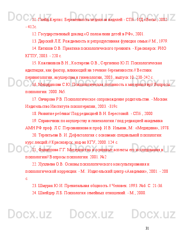 3111.  Глейд Кертис. Беременность неделя за неделей - СПб.: ИД «Весь», 2002. 
- 412с.
12.  Гоmдарственный доклад «О положении детей в РФ», 2001.
13 . Дарский Л.Е. Рождаемость и репродуктивная функция семьи // М., 1979.
14 . Евтихов О.В. Практика психологического тренинга. - Красноярск: РИО 
КГПУ, 2003. - 220 с.
15 . Кожевников В.Н., Костарева О.В., Сергиенко Ю.П. Психологическая 
адаптация, как фактор, влияющий на течение беременности.// Вестник 
перинатологии, акушерства и гинекологии, 2003., выпуск 10. 238-242 с.
16 . Мещярикова С.Ю. Психологическая готовность к материнству// Вопросы
психологии. 2000.  № 5.
17 . Овчарова Р.В. Психологическое сопровождение родительства. - Москва: 
Издательство Института психотерапии, 2003. -319с
18.  Развитие ребёнка/ Под редакцией В.Н. Берестовой. - СПб., 2000
19 . Справочник по акушерству и гинекологии / под редакцией академика 
АМН РФ проф. Л.С. Персианинова и проф. И.В. Ильина, М : «Медицина», 1978.
20 . Терентьева В. И. Дефектология с основами специальной психологии: 
курс лекций.// Красноярск: изд-во КГУ, 2000. 124 с.
21 . Филиппова Г.Г. Материнство и основные аспекты его иследования в 
психологии// Вопросы психологии. 2001.  № 2
22.  Хухлаева О.В. Основы психологического конmльтирования и 
психологической коррекции. - М.: Издательский центр «Академия», 2001. - 208 
с.
23.  Шмурак Ю.И. Пренатальная общность // Человек. 1993.  № 6. С. 21-36.
24.  Шнейдер Л.Б. Психология семейных отношений. - М., 2000. 