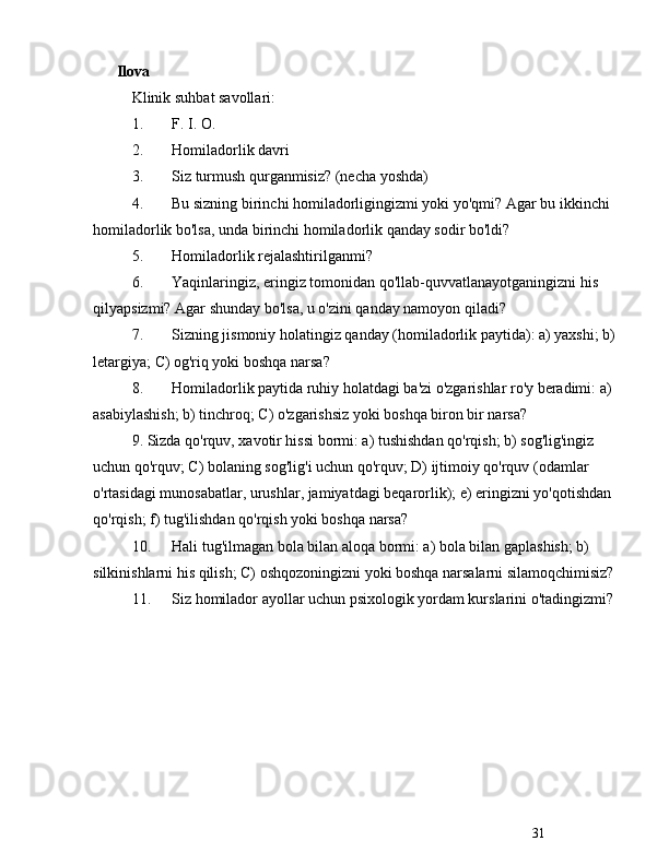 31Ilova
Klinik   suhbat   savollari :
1. F .  I .  O .
2. Homiladorlik   davri
3. Siz turmush qurganmisiz? (necha yoshda)
4. Bu sizning birinchi homiladorligingizmi yoki yo'qmi? Agar bu ikkinchi 
homiladorlik bo'lsa, unda birinchi homiladorlik qanday sodir bo'ldi?
5. Homiladorlik rejalashtirilganmi?
6. Yaqinlaringiz, eringiz tomonidan qo'llab-quvvatlanayotganingizni his 
qilyapsizmi? Agar shunday bo'lsa, u o'zini qanday namoyon qiladi?
7. Sizning jismoniy holatingiz qanday (homiladorlik paytida): a) yaxshi; b) 
letargiya; C) og'riq yoki boshqa narsa?
8. Homiladorlik paytida ruhiy holatdagi ba'zi o'zgarishlar ro'y beradimi: a) 
asabiylashish; b) tinchroq; C) o'zgarishsiz yoki boshqa biron bir narsa?
9. Sizda qo'rquv, xavotir hissi bormi: a) tushishdan qo'rqish; b) sog'lig'ingiz 
uchun qo'rquv; C) bolaning sog'lig'i uchun qo'rquv; D) ijtimoiy qo'rquv (odamlar 
o'rtasidagi munosabatlar, urushlar, jamiyatdagi beqarorlik); e) eringizni yo'qotishdan 
qo'rqish; f) tug'ilishdan qo'rqish yoki boshqa narsa?
10. Hali tug'ilmagan bola bilan aloqa bormi: a) bola bilan gaplashish; b) 
silkinishlarni his qilish; C) oshqozoningizni yoki boshqa narsalarni silamoqchimisiz?
11. Siz homilador ayollar uchun psixologik yordam kurslarini o'tadingizmi? 