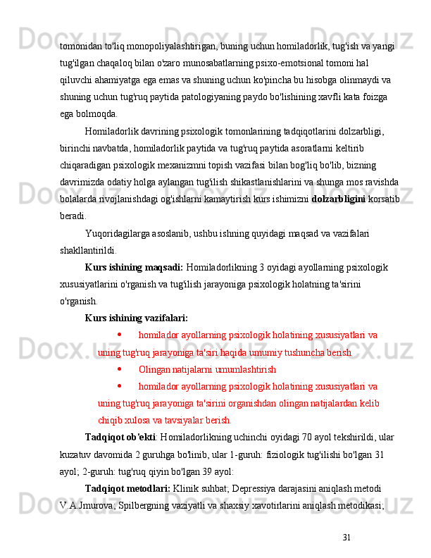 31tomonidan to'liq monopoliyalashtirigan, buning uchun homiladorlik, tug'ish va yangi 
tug'ilgan chaqaloq bilan o'zaro munosabatlarning psixo-emotsional tomoni hal 
qiluvchi ahamiyatga ega emas va shuning uchun ko'pincha bu hisobga olinmaydi va 
shuning uchun tug'ruq paytida patologiyaning paydo bo'lishining xavfli  kata  foizga 
ega bolmoqda.
Homiladorlik davrining psixologik tomonlarining tadqiqotlarini dolzarbligi, 
birinchi navbatda, homiladorlik paytida va tug'ruq paytida asoratlarni keltirib 
chiqaradigan psixologik mexanizmni topish vazifasi bilan bog'liq bo'lib, bizning 
davrimizda odatiy holga aylangan tug'ilish shikastlanishlarini va shunga mos ravishda
bolalarda rivojlanishdagi og'ishlarni kamaytirish kurs ishimizni  dolzarbligini  korsatib
beradi.
Yuqoridagilarga asoslanib, ushbu ishning quyidagi maqsad va vazifalari 
shakllantirildi.
Kurs ishining maqsadi:  Homiladorlikning 3 oyidagi ayollarning psixologik 
xususiyatlarini o'rganish va tug'ilish jarayoniga psixologik holatning ta'sirini 
o'rganish.
Kurs ishining vazifalari:
   homilador ayollarning psixologik holatining xususiyatlari va 
uning tug'ruq jarayoniga ta'siri haqida  umumiy tushuncha berish
   Olingan natijalarni umumlashtirish
   homilador ayollarning psixologik holatining xususiyatlari va 
uning tug'ruq jarayoniga ta'sirini organishdan olingan natijalardan kelib 
chiqib xulosa va tavsiyalar berish.
Tadqiqot ob'ekti : Homiladorlikning uchinchi oyidagi 70 ayol tekshirildi, ular 
kuzatuv davomida 2 guruhga bo'linib, ular 1-guruh: fiziologik tug'ilishi bo'lgan 31 
ayol; 2-guruh: tug'ruq qiyin bo'lgan 39 ayol:
Tadqiqot   metodlari:  Klinik suhbat; Depressiya darajasini aniqlash metodi 
V.A.Jmurova; Spilbergning vaziyatli va shaxsiy xavotirlarini aniqlash metodikasi;  