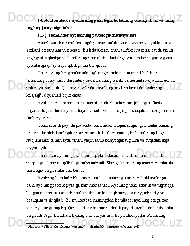 311-bob.  Homilador ayollarning psixologik holatining xususiyatlari va uning 
tug'ruq jarayoniga ta'siri
1.1-§. Homilador ayollarning psixologik xususiyatlari.
Homiladorlik normal fiziologik jarayon bo'lib, uning davomida ayol tanasida 
sezilarli o'zgarishlar yuz beradi. Bu kelajakdagi onani shifokor nazorati ostida uning 
sog'lig'ini saqlashga va homilaning normal rivojlanishiga yordam beradigan gigiena 
qoidalariga qat'iy rioya qilishga majbur qiladi.
Ona so'zning keng ma'nosida tug'ilmagan bola uchun muhit bo'lib, ona 
tanasining qulay sharoitlari tabiiy ravishda uning o'sishi va normal rivojlanishi uchun 
imkoniyat yaratadi. Qadimgi davrlarda: "ayolning sog'lom tanasida - xalqning 
kelajagi", deyishlari bejiz emas.
Ayol tanasida hamma narsa naslni qoldirish uchun mo'ljallangan. Jinsiy 
organlar tug'ish funktsiyasini bajaradi, sut bezlari - tug'ilgan chaqaloqni oziqlantirish 
funktsiyasidir.
Homiladorlik paytida platsenta 1
 tomonidan chiqariladigan gormonlar onaning 
tanasida ko'plab fiziologik o'zgarishlarni keltirib chiqaradi, bu homilaning to'g'ri 
rivojlanishini ta'minlaydi, tanani yaqinlashib kelayotgan tug'ilish va ovqatlanishga 
tayyorlaydi.
Homilador ayolning asab tizimi qayta tiklanadi, shunda u butun tanani bitta 
maqsadga - homila tug'ilishiga bo'ysundiradi. Shunga ko'ra, uning asosiy tizimlarida 
fiziologik o'zgarishlar yuz beradi.
Ayolning homiladorlik jarayoni nafaqat tananing jismoniy funktsiyalariga, 
balki ayolning psixologiyasiga ham moslashadi. Ayolning homiladorlik va tug'ruqqa 
bo'lgan munosabatiga turli omillar, shu jumladan ijtimoiy, axloqiy, iqtisodiy va 
boshqalar ta'sir qiladi.  Bu munosabat, shuningdek, homilador ayolning o'ziga xos 
xususiyatlariga bog'liq. Qoida tariqasida, homiladorlik paytida ayollarda hissiy holat 
o'zgaradi. Agar homiladorlikning birinchi yarmida ko'pchilik ayollar o'zlarining 
1
  Platsenta   ( yo'ldosh )  (lat. placenta  “ yassi non ”   —  shuningdek   - tug'ru q qacha  bolalar joyi,)  