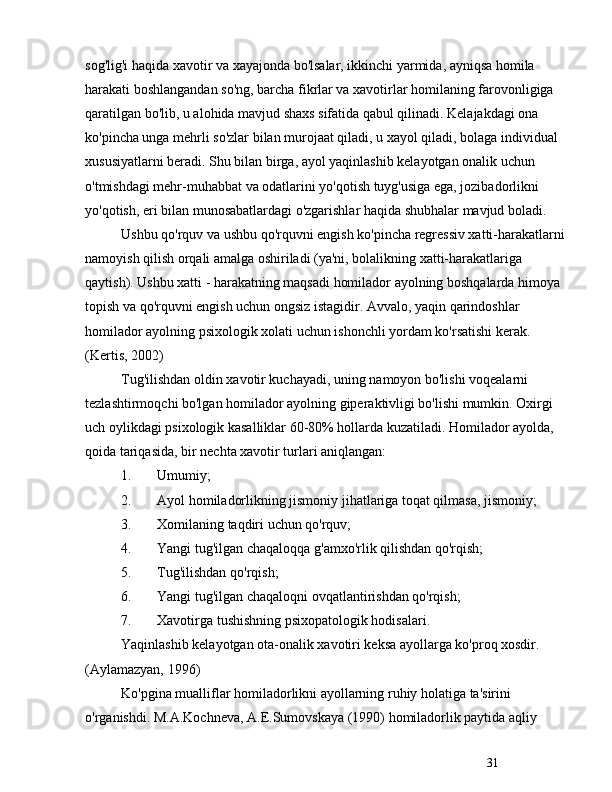 31sog'lig'i haqida xavotir va xayajonda bo'lsalar, ikkinchi yarmida, ayniqsa homila 
harakati boshlangandan so'ng, barcha fikrlar va xavotirlar homilaning farovonligiga 
qaratilgan bo'lib, u alohida mavjud shaxs sifatida qabul qilinadi. Kelajakdagi ona 
ko'pincha unga mehrli so'zlar bilan murojaat qiladi, u xayol qiladi, bolaga individual 
xususiyatlarni beradi. Shu bilan birga, ayol yaqinlashib kelayotgan onalik uchun 
o'tmishdagi mehr-muhabbat va odatlarini yo'qotish tuyg'usiga ega, jozibadorlikni 
yo'qotish, eri bilan munosabatlardagi o'zgarishlar haqida shubhalar mavjud boladi.
Ushbu qo'rquv va ushbu qo'rquvni engish ko'pincha regressiv xatti-harakatlarni 
namoyish qilish orqali amalga oshiriladi (ya'ni, bolalikning xatti-harakatlariga 
qaytish). Ushbu xatti - harakatning maqsadi homilador ayolning boshqalarda himoya 
topish va qo'rquvni engish uchun ongsiz istagidir. Avvalo, yaqin qarindoshlar 
homilador ayolning psixologik xolati uchun ishonchli yordam ko'rsatishi kerak. 
(Kertis, 2002)
Tug'ilishdan oldin xavotir kuchayadi, uning namoyon bo'lishi voqealarni 
tezlashtirmoqchi bo'lgan homilador ayolning giperaktivligi bo'lishi mumkin. Oxirgi 
uch oylikdagi psixologik kasalliklar 60-80% hollarda kuzatiladi. Homilador ayolda, 
qoida tariqasida, bir nechta xavotir turlari aniqlangan:
1. Umumiy;
2. Ayol homiladorlikning jismoniy jihatlariga toqat qilmasa, jismoniy;
3. Xomilaning taqdiri uchun qo'rquv;
4. Yangi tug'ilgan chaqaloqqa g'amxo'rlik qilishdan qo'rqish;
5. Tug'ilishdan qo'rqish;
6. Yangi tug'ilgan chaqaloqni ovqatlantirishdan qo'rqish;
7. Xavotirga tushishning psixopatologik hodisalari.
Yaqinlashib kelayotgan ota-onalik xavotiri keksa ayollarga ko'proq xosdir. 
(Aylamazyan, 1996)
Ko'pgina mualliflar homiladorlikni ayollarning ruhiy holatiga ta'sirini 
o'rganishdi. M.A.Kochneva, A.E.Sumovskaya (1990) homiladorlik paytida aqliy  