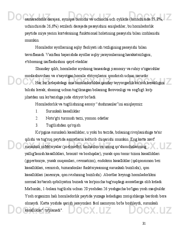 31samaradorlik darajasi, ayniqsa birinchi va uchinchi uch oylikda (birinchisida 35,8%, 
uchinchisida 26,6%) sezilarli darajada pasayishini aniqladilar, bu homiladorlik 
paytida miya yarim korteksining funktsional holatining pasayishi bilan izohlanishi 
mumkin. 
Homilador ayollarning aqliy faoliyati ish tezligining pasayishi bilan 
tavsiflanadi. Vazifani bajarishda ayollar aqliy jarayonlarning harakatsizligini, 
e'tiborning zaiflashishini qayd etadilar. 
Shunday qilib, homilador ayolning tanasidagi jismoniy va ruhiy o'zgarishlar 
moslashuvchan va o'sayotgan homila ehtiyojlarini qondirish uchun zarurdir.
Har bir kelajakdagi ona homiladorlikka qanday tayyorgarlik ko'rish kerakligini 
bilishi kerak, shuning uchun tug'ilmagan bolaning farovonligi va sog'lig'i ko'p 
jihatdan uni ko'tarishga juda ehtiyot bo'ladi.
Homiladorlik va tug'ilishning asosiy  “ dushmanlar ” ini aniqlaymiz:
1. Surunkali kasalliklar
2. Noto'g'ri turmush tarzi, yomon odatlar
3. Tug'ilishdan qo'rqish
Ko'pgina surunkali kasalliklar, u yoki bu tarzda, bolaning rivojlanishiga ta'sir 
qilishi va tug'ruq paytida asoratlarni keltirib chiqarishi mumkin. Eng katta xavf 
surunkali infektsiyalar (pielonefrit, bachadon va uning qo'shimchalarining 
yallig'lanish kasalliklari, bronxit va boshqalar), yurak-qon tomir tizimi kasalliklari 
(gipertoniya, yurak nuqsonlari, revmatizm), endokrin kasalliklar (qalqonsimon bez 
kasalliklari, semirish, tuxumdonlar funktsiyasining surunkali buzilishi), qon 
kasalliklari (anemiya, qon ivishining buzilishi). Abortlar keyingi homiladorlikni 
normal ko'tarish qobiliyatini buzadi va ko'pincha tug'ruqdagi asoratlarga olib keladi. 
Ma'lumki, 1-bolani tug'ilishi uchun 20 yoshdan 26 yoshgacha bo'lgan yosh maqbuldir.
Yosh organizm hali homiladorlik paytida yuzaga keladigan zoriqishlarga bardosh bera
olmaydi. Katta yoshda qarish jarayonlari faol namoyon bo'la boshlaydi, surunkali 
kasalliklar" to'planadi". 