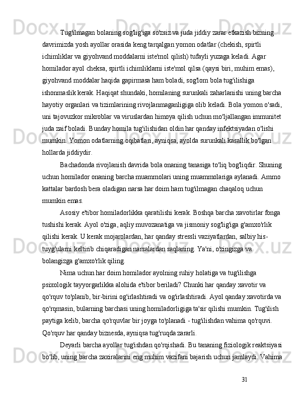 31Tug'ilmagan bolaning sog'lig'iga so'zsiz va juda jiddiy zarar etkazish bizning 
davrimizda yosh ayollar orasida keng tarqalgan yomon odatlar (chekish, spirtli 
ichimliklar va giyohvand moddalarni iste'mol qilish) tufayli yuzaga keladi. Agar 
homilador ayol cheksa, spirtli ichimliklarni iste'mol qilsa (qaysi biri, muhim emas), 
giyohvand moddalar haqida gapirmasa ham boladi, sog'lom bola tug'ilishiga 
ishonmaslik kerak. Haqiqat shundaki, homilaning surunkali zaharlanishi uning barcha
hayotiy organlari va tizimlarining rivojlanmaganligiga olib keladi. Bola yomon o'sadi,
uni tajovuzkor mikroblar va viruslardan himoya qilish uchun mo'ljallangan immunitet
juda zaif boladi. Bunday homila tug'ilishidan oldin har qanday infektsiyadan o'lishi 
mumkin. Yomon odatlarning oqibatlari, ayniqsa, ayolda surunkali kasallik bo'lgan 
hollarda jiddiydir.
Bachadonda rivojlanish davrida bola onaning tanasiga to'liq bog'liqdir. Shuning
uchun homilador onaning barcha muammolari uning muammolariga aylanadi. Ammo 
kattalar bardosh bera oladigan narsa har doim ham tug'ilmagan chaqaloq uchun 
mumkin emas.
Asosiy e'tibor homiladorlikka qaratilishi kerak. Boshqa barcha xavotirlar fonga 
tushishi kerak. Ayol o'ziga, aqliy muvozanatiga va jismoniy sog'lig'iga g'amxo'rlik 
qilishi kerak. U kerak mojarolardan, har qanday stressli vaziyatlardan, salbiy his-
tuyg'ularni keltirib chiqaradigan narsalardan saqlaning. Ya'ni, o'zingizga va 
bolangizga g'amxo'rlik qiling.
Nima uchun har doim homilador ayolning ruhiy holatiga va tug'ilishga 
psixologik tayyorgarlikka alohida e'tibor beriladi? Chunki har qanday xavotir va 
qo'rquv to'planib, bir-birini og'irlashtiradi va og'irlashtiradi. Ayol qanday xavotirda va
qo'rqmasin, bularning barchasi uning homiladorligiga ta'sir qilishi mumkin. Tug'ilish 
paytiga kelib, barcha qo'rquvlar bir joyga to'planadi - tug'ilishdan vahima qo'rquvi. 
Qo'rquv har qanday biznesda, ayniqsa tug'ruqda zararli.
Deyarli barcha ayollar tug'ishdan qo'rqishadi. Bu tananing fiziologik reaktsiyasi
bo'lib, uning barcha zaxiralarini eng muhim vazifani bajarish uchun jamlaydi. Vahima 