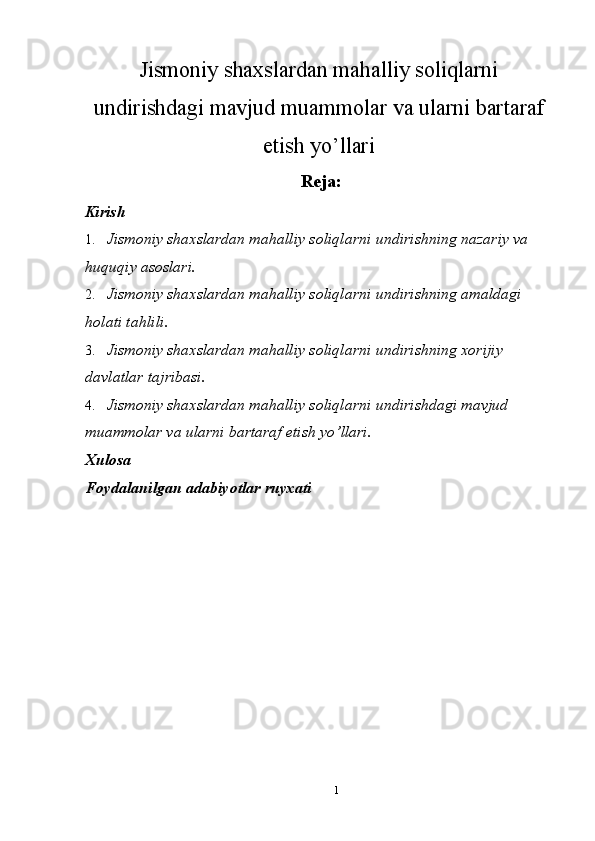 Jismoniy shaxslardan mahalliy soliqlarni
undirishdagi mavjud muammolar va ularni bartaraf
etish yo’llari
  Reja: 
Kirish 
1. Jismoniy shaxslardan mahalliy soliqlarni undirishning nazariy va 
huquqiy asoslari. 
2. Jismoniy shaxslardan mahalliy soliqlarni undirishning amaldagi 
holati tahlili. 
3. Jismoniy shaxslardan mahalliy soliqlarni undirishning xorijiy 
davlatlar tajribasi. 
4. Jismoniy shaxslardan mahalliy soliqlarni undirishdagi mavjud 
muammolar va ularni bartaraf etish yo’llari. 
Xulosa 
Foydalanilgan adabiyotlar ruyxati 
1  
  