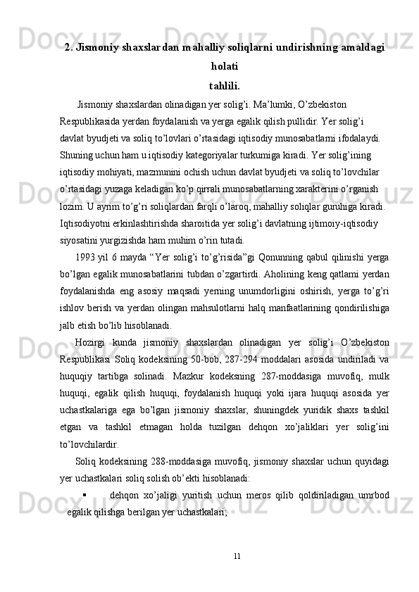2. Jismoniy shaxslardan mahalliy soliqlarni undirishning amaldagi
holati
tahlili.
 Jismoniy shaxslardan olinadigan yer solig’i. Ma’lumki, O’zbekiston 
Respublikasida yerdan foydalanish va yerga egalik qilish pullidir. Yer solig’i 
davlat byudjeti va soliq to’lovlari o’rtasidagi iqtisodiy munosabatlarni ifodalaydi. 
Shuning uchun ham u iqtisodiy kategoriyalar turkumiga kiradi. Yer solig’ining 
iqtisodiy mohiyati, mazmunini ochish uchun davlat byudjeti va soliq to’lovchilar 
o’rtasidagi yuzaga keladigan ko’p qirrali munosabatlarning xarakterini o’rganish 
lozim. U ayrim to’g’ri soliqlardan farqli o’laroq, mahalliy soliqlar guruhiga kiradi. 
Iqtisodiyotni erkinlashtirishda sharoitida yer solig’i davlatning ijtimoiy-iqtisodiy 
siyosatini yurgizishda ham muhim o’rin tutadi. 
1993  yil   6  mayda  “Yer   solig’i   to’g’risida”gi   Qonunning  qabul  qilinishi  yerga
bo’lgan egalik munosabatlarini tubdan o’zgartirdi. Aholining keng qatlami yerdan
foydalanishda   eng   asosiy   maqsadi   yerning   unumdorligini   oshirish,   yerga   to’g’ri
ishlov berish va yerdan olingan mahsulotlarni halq manfaatlarining qondirilishiga
jalb etish bo’lib hisoblanadi. 
Hozirgi   kunda   jismoniy   shaxslardan   olinadigan   yer   solig’i   O’zbekiston
Respublikasi   Soliq   kodeksining   50-bob,   287-294   moddalari   asosida   undiriladi   va
huquqiy   tartibga   solinadi.   Mazkur   kodeksning   287-moddasiga   muvofiq,   mulk
huquqi,   egalik   qilish   huquqi,   foydalanish   huquqi   yoki   ijara   huquqi   asosida   yer
uchastkalariga   ega   bo’lgan   jismoniy   shaxslar,   shuningdek   yuridik   shaxs   tashkil
etgan   va   tashkil   etmagan   holda   tuzilgan   dehqon   xo’jaliklari   yer   solig’ini
to’lovchilardir. 
Soliq kodeksining 288-moddasiga muvofiq, jismoniy shaxslar  uchun quyidagi
yer uchastkalari soliq solish ob’ekti hisoblanadi: 
 dehqon   xo’jaligi   yuritish   uchun   meros   qilib   qoldiriladigan   umrbod
egalik qilishga berilgan yer uchastkalari; 
11