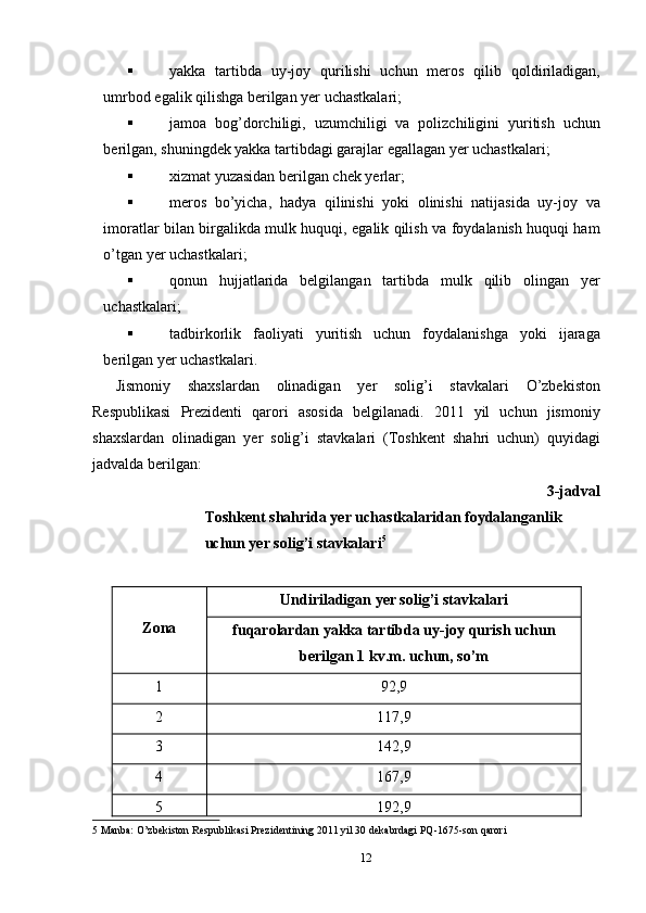  yakka   tartibda   uy-joy   qurilishi   uchun   meros   qilib   qoldiriladigan,
umrbod egalik qilishga berilgan yer uchastkalari; 
 jamoa   bog’dorchiligi,   uzumchiligi   va   polizchiligini   yuritish   uchun
berilgan, shuningdek yakka tartibdagi garajlar egallagan yer uchastkalari; 
 xizmat yuzasidan berilgan chek yerlar; 
 meros   bo’yicha,   hadya   qilinishi   yoki   olinishi   natijasida   uy-joy   va
imoratlar bilan birgalikda mulk huquqi, egalik qilish va foydalanish huquqi ham
o’tgan yer uchastkalari; 
 qonun   hujjatlarida   belgilangan   tartibda   mulk   qilib   olingan   yer
uchastkalari; 
 tadbirkorlik   faoliyati   yuritish   uchun   foydalanishga   yoki   ijaraga
berilgan yer uchastkalari. 
Jismoniy   shaxslardan   olinadigan   yer   solig’i   stavkalari   O’zbekiston
Respublikasi   Prezidenti   qarori   asosida   belgilanadi.   2011   yil   uchun   jismoniy
shaxslardan   olinadigan   yer   solig’i   stavkalari   (Toshkent   shahri   uchun)   quyidagi
jadvalda berilgan: 
3-jadval
Toshkent shahrida yer uchastkalaridan foydalanganlik 
uchun yer solig’i stavkalari 5
 
 
Zona   Undiriladigan yer solig’i stavkalari  
fuqarolardan yakka tartibda uy-joy qurish uchun 
berilgan 1 kv.m. uchun, so’m  
1  92,9 
2  117,9 
3  142,9 
4  167,9 
5  192,9 
5  Manba: O’zbekiston Respublikasi Prezidentining 2011 yil 30 dekabrdagi PQ-1675-son qarori 
12  
  