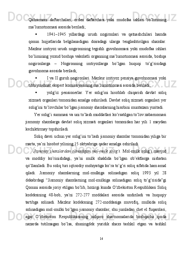 Qahramoni   daftarchalari,   orden   daftarchasi   yoki   mudofaa   ishlari   bo’limining
ma’lumotnomasi asosida beriladi; 
 1941–1945   yillardagi   urush   nogironlari   va   qatnashchilari   hamda
qonun   hujjatlarida   belgilanadigan   doiradagi   ularga   tenglashtirilgan   shaxslar.
Mazkur   imtiyoz   urush   nogironining   tegishli   guvohnomasi   yoki   mudofaa   ishlari
bo’limining yoxud boshqa vakolatli organning ma’lumotnomasi asosida, boshqa
nogironlarga   –   Nogironning   imtiyozlarga   bo’lgan   huquqi   to’g’risidagi
guvohnoma asosida beriladi; 
 I va II guruh nogironlari. Mazkur  imtiyoz pensiya guvohnomasi  yoki
tibbiymehnat ekspert komissiyasining ma’lumotnomasi asosida beriladi; 
 yolg’iz   pensionerlar.   Yer   solig’ini   hisoblab   chiqarish   davlat   soliq
xizmati organlari tomonidan amalga oshiriladi. Davlat soliq xizmati organlari yer
solig’ini to’lovchilar bo’lgan jismoniy shaxslarning hisobini muntazam yuritadi. 
Yer solig’i summasi va uni to’lash muddatlari ko’rsatilgan to’lov xabarnomasi
jismoniy   shaxslarga   davlat   soliq   xizmati   organlari   tomonidan   har   yili   1   maydan
kechiktirmay topshiriladi. 
Soliq davri uchun yer solig’ini to’lash jismoniy shaxslar tomonidan yiliga bir
marta, ya’ni hisobot yilining 15 oktyabriga qadar amalga oshiriladi. 
Jismoniy   shaxslardan   olinadigan   mol-mulk   solig’i.   Mol-mulk   solig’i   mavjud
va   moddiy   ko’rinishdagi,   ya’ni   mulk   shaklida   bo’lgan   ob’ektlarga   nisbatan
qo’llaniladi. Bu soliq turi iqtisodiy mohiyatiga ko’ra to’g’ri soliq sifatida ham amal
qiladi.   Jismoniy   shaxslarning   mol-mulkiga   solinadigan   soliq   1993   yil   28
dekabrdagi   “Jismoniy   shaxslarning   mol-mulkiga   solinadigan   soliq   to’g’risida”gi
Qonuni asosida joriy etilgan bo’lib, hozirgi kunda O’zbekiston Respublikasi Soliq
kodeksining   48-bob,   ya’ni   272-277   moddalari   asosida   undiriladi   va   huquqiy
tartibga   solinadi.   Mazkur   kodeksning   272-moddasiga   muvofiq,   mulkida   soliq
solinadigan mol-mulki bo’lgan jismoniy shaxslar, shu jumladan chet el fuqarolari,
agar   O’zbekiston   Respublikasining   xalqaro   shartnomalarida   boshqacha   qoida
nazarda   tutilmagan   bo’lsa,   shuningdek   yuridik   shaxs   tashkil   etgan   va   tashkil
14  
  