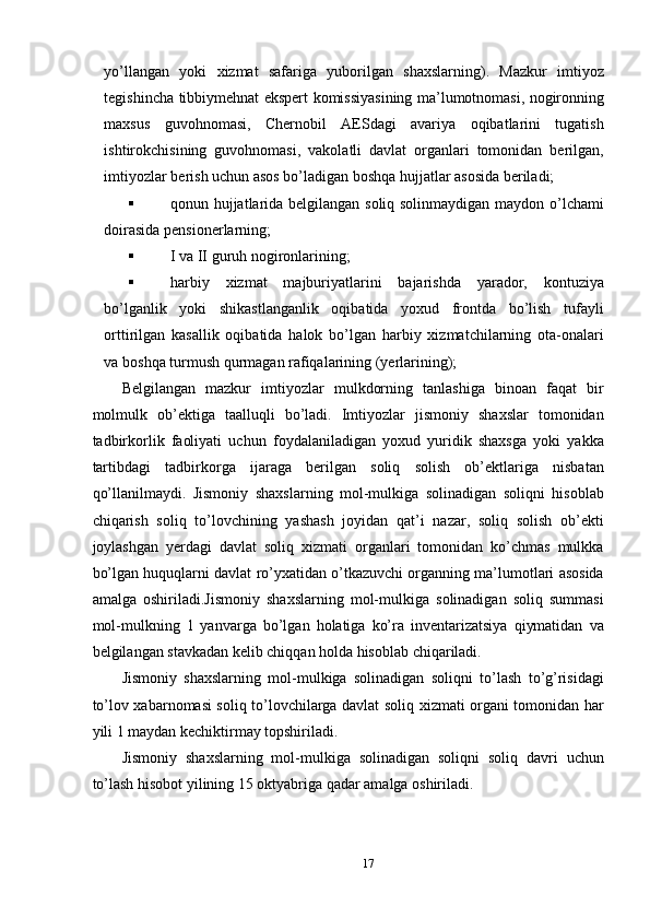 yo’llangan   yoki   xizmat   safariga   yuborilgan   shaxslarning).   Mazkur   imtiyoz
tegishincha tibbiymehnat ekspert komissiyasining ma’lumotnomasi, nogironning
maxsus   guvohnomasi,   Chernobil   AESdagi   avariya   oqibatlarini   tugatish
ishtirokchisining   guvohnomasi,   vakolatli   davlat   organlari   tomonidan   berilgan,
imtiyozlar berish uchun asos bo’ladigan boshqa hujjatlar asosida beriladi; 
 qonun hujjatlarida belgilangan soliq solinmaydigan maydon o’lchami
doirasida pensionerlarning; 
 I va II guruh nogironlarining; 
 harbiy   xizmat   majburiyatlarini   bajarishda   yarador,   kontuziya
bo’lganlik   yoki   shikastlanganlik   oqibatida   yoxud   frontda   bo’lish   tufayli
orttirilgan   kasallik   oqibatida   halok   bo’lgan   harbiy   xizmatchilarning   ota-onalari
va boshqa turmush qurmagan rafiqalarining (yerlarining); 
Belgilangan   mazkur   imtiyozlar   mulkdorning   tanlashiga   binoan   faqat   bir
molmulk   ob’ektiga   taalluqli   bo’ladi.   Imtiyozlar   jismoniy   shaxslar   tomonidan
tadbirkorlik   faoliyati   uchun   foydalaniladigan   yoxud   yuridik   shaxsga   yoki   yakka
tartibdagi   tadbirkorga   ijaraga   berilgan   soliq   solish   ob’ektlariga   nisbatan
qo’llanilmaydi.   Jismoniy   shaxslarning   mol-mulkiga   solinadigan   soliqni   hisoblab
chiqarish   soliq   to’lovchining   yashash   joyidan   qat’i   nazar,   soliq   solish   ob’ekti
joylashgan   yerdagi   davlat   soliq   xizmati   organlari   tomonidan   ko’chmas   mulkka
bo’lgan huquqlarni davlat ro’yxatidan o’tkazuvchi organning ma’lumotlari asosida
amalga   oshiriladi.Jismoniy   shaxslarning   mol-mulkiga   solinadigan   soliq   summasi
mol-mulkning   1   yanvarga   bo’lgan   holatiga   ko’ra   inventarizatsiya   qiymatidan   va
belgilangan stavkadan kelib chiqqan holda hisoblab chiqariladi. 
Jismoniy   shaxslarning   mol-mulkiga   solinadigan   soliqni   to’lash   to’g’risidagi
to’lov xabarnomasi soliq to’lovchilarga davlat soliq xizmati organi tomonidan har
yili 1 maydan kechiktirmay topshiriladi. 
Jismoniy   shaxslarning   mol-mulkiga   solinadigan   soliqni   soliq   davri   uchun
to’lash hisobot yilining 15 oktyabriga qadar amalga oshiriladi. 
 
17  
  