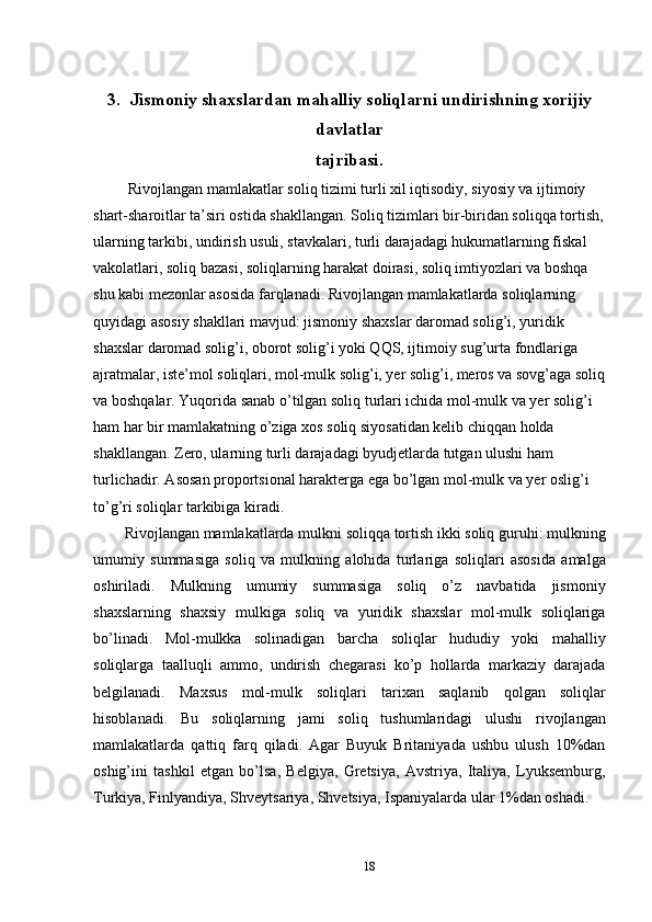  
3.  Jismoniy shaxslardan mahalliy soliqlarni undirishning xorijiy
davlatlar
tajribasi.
 Rivojlangan mamlakatlar soliq tizimi turli xil iqtisodiy, siyosiy va ijtimoiy 
shart-sharoitlar ta’siri ostida shakllangan. Soliq tizimlari bir-biridan soliqqa tortish,
ularning tarkibi, undirish usuli, stavkalari, turli darajadagi hukumatlarning fiskal 
vakolatlari, soliq bazasi, soliqlarning harakat doirasi, soliq imtiyozlari va boshqa 
shu kabi mezonlar asosida farqlanadi. Rivojlangan mamlakatlarda soliqlarning 
quyidagi asosiy shakllari mavjud: jismoniy shaxslar daromad solig’i, yuridik 
shaxslar daromad solig’i, oborot solig’i yoki QQS, ijtimoiy sug’urta fondlariga 
ajratmalar, iste’mol soliqlari, mol-mulk solig’i, yer solig’i, meros va sovg’aga soliq
va boshqalar. Yuqorida sanab o’tilgan soliq turlari ichida mol-mulk va yer solig’i 
ham har bir mamlakatning o’ziga xos soliq siyosatidan kelib chiqqan holda 
shakllangan. Zero, ularning turli darajadagi byudjetlarda tutgan ulushi ham 
turlichadir. Asosan proportsional harakterga ega bo’lgan mol-mulk va yer oslig’i 
to’g’ri soliqlar tarkibiga kiradi. 
Rivojlangan mamlakatlarda mulkni soliqqa tortish ikki soliq guruhi: mulkning
umumiy   summasiga   soliq   va   mulkning   alohida   turlariga   soliqlari   asosida   amalga
oshiriladi.   Mulkning   umumiy   summasiga   soliq   o’z   navbatida   jismoniy
shaxslarning   shaxsiy   mulkiga   soliq   va   yuridik   shaxslar   mol-mulk   soliqlariga
bo’linadi.   Mol-mulkka   solinadigan   barcha   soliqlar   hududiy   yoki   mahalliy
soliqlarga   taalluqli   ammo,   undirish   chegarasi   ko’p   hollarda   markaziy   darajada
belgilanadi.   Maxsus   mol-mulk   soliqlari   tarixan   saqlanib   qolgan   soliqlar
hisoblanadi.   Bu   soliqlarning   jami   soliq   tushumlaridagi   ulushi   rivojlangan
mamlakatlarda   qattiq   farq   qiladi.   Agar   Buyuk   Britaniyada   ushbu   ulush   10%dan
oshig’ini   tashkil   etgan   bo’lsa,   Belgiya,   Gretsiya,   Avstriya,   Italiya,   Lyuksemburg,
Turkiya, Finlyandiya, Shveytsariya, Shvetsiya, Ispaniyalarda ular 1%dan oshadi. 
18  
  