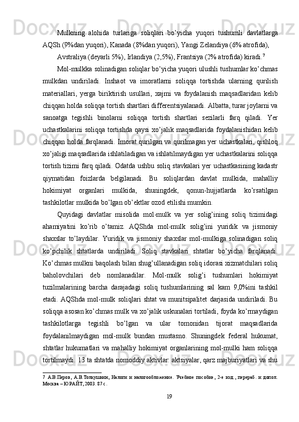 Mulkning   alohida   turlariga   soliqlari   bo’yicha   yuqori   tushumli   davlatlarga
AQSh (9%dan yuqori), Kanada (8%dan yuqori), Yangi Zelandiya (6% atrofida), 
Avstraliya (deyarli 5%), Irlandiya (2,5%), Frantsiya (2% atrofida) kiradi. 7
 
Mol-mulkka solinadigan soliqlar bo’yicha yuqori ulushli tushumlar ko’chmas
mulkdan   undiriladi.   Inshaot   va   imoratlarni   soliqqa   tortishda   ularning   qurilish
materiallari,   yerga   biriktirish   usullari,   xajmi   va   foydalanish   maqsadlaridan   kelib
chiqqan holda soliqqa tortish shartlari differentsiyalanadi. Albatta, turar joylarni va
sanoatga   tegishli   binolarni   soliqqa   tortish   shartlari   sezilarli   farq   qiladi.   Yer
uchastkalarini   soliqqa  tortishda  qaysi  xo’jalik maqsadlarida  foydalanishidan  kelib
chiqqan holda farqlanadi. Imorat qurilgan va qurilmagan yer uchastkalari, qishloq
xo’jaligi maqsadlarida ishlatiladigan va ishlatilmaydigan yer uchastkalarini soliqqa
tortish tizimi farq qiladi. Odatda ushbu soliq stavkalari yer uchastkasining kadastr
qiymatidan   foizlarda   belgilanadi.   Bu   soliqlardan   davlat   mulkida,   mahalliy
hokimiyat   organlari   mulkida,   shuningdek,   qonun-hujjatlarda   ko’rsatilgan
tashkilotlar mulkida bo’lgan ob’ektlar ozod etilishi mumkin. 
Quyidagi   davlatlar   misolida   mol-mulk   va   yer   solig’ining   soliq   tizimidagi
ahamiyatini   ko’rib   o’tamiz.   AQShda   mol-mulk   solig’ini   yuridik   va   jismoniy
shaxslar   to’laydilar.   Yuridik   va   jismoniy   shaxslar   mol-mulkiga   solinadigan   soliq
ko’pchilik   shtatlarda   undiriladi.   Soliq   stavkalari   shtatlar   bo’yicha   farqlanadi.
Ko’chmas mulkni baqolash bilan shug’ullanadigan soliq idorasi xizmatchilari soliq
baholovchilari   deb   nomlanadilar.   Mol-mulk   solig’i   tushumlari   hokimiyat
tuzilmalarining   barcha   darajadagi   soliq   tushumlarining   sal   kam   9,0%ini   tashkil
etadi.   AQShda   mol-mulk   soliqlari   shtat   va   munitsipalitet   darjasida   undiriladi.   Bu
soliqqa asosan ko’chmas mulk va xo’jalik uskunalari tortiladi, foyda ko’rmaydigan
tashkilotlarga   tegishli   bo’lgan   va   ular   tomonidan   tijorat   maqsadlarida
foydalanilmaydigan   mol-mulk   bundan   mustasno.   Shuningdek   federal   hukumat,
shtatlar   hukumatlari   va   mahalliy   hokimiyat   organlarining   mol-mulki   ham   soliqqa
tortilmaydi. 13 ta shtatda nomoddiy aktivlar: aktsiyalar, qarz majburiyatlari va shu
7   А.В.Перов,   А.В.Толкушкин,   Налоги   и   налогообложение.   Учебное   пособие,   2-е   изд.,   перераб.   и   допол.
Москва – ЮРАЙТ, 2003. 87 с. 
19