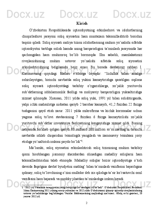 Kirish
O’zbekiston   Respublikasida   iqtisodiyotning   erkinlashuvi   va   islohotlarning
chuqurlashuvi   jarayoni   soliq   siyosatini   ham   muntazam   takomillashtirib   borishni
taqozo qiladi. Soliq siyosati moliya tizimi islohotlarining muhim yo’nalishi sifatida
iqtisodiyotni  tartibga solish  hamda  uning barqarorligini  ta’minlash jarayonida har
qachongidan   ham   muhimroq   bo’lib   bormoqda.   Shu   sababli,   mamlakatimiz
rivojlanishining   muhim   ustuvor   yo’nalishi   sifatida   soliq   siyosatini
erkinlashtirishning   belgilanishi   bejiz   emas.   Bu   borada   davlatimiz   rahbari   I.
Karimovning   quyidagi   fikrlari   e’tiborga   loyiqdir:   “Izchillik   bilan   amalga
oshirilayotgan,   birinchi   navbatda   soliq   yukini   kamaytirishga   qaratilgan   oqilona
soliq   siyosati   iqtisodiyotdagi   tarkibiy   o’zgarishlarga,   xo’jalik   yurituvchi
sub’ektlarning   ishbilarmonlik   faolligi   va   moliyaviy   barqarorligini   yuksaltirishga
xizmat   qilmoqda.   Xususan,   2011   yilda   soliq   yuki,   1991   yil   bilan   solishtirganda,
yalpi ichki mahsulotga nisbatan qariyb 2 barobar kamayib, 41,2 foizdan 22 foizga
tushganini   qayd   etish   zarur.   2011   yilda   mikrofirma   va   kichik   korxonalar   uchun
yagona   soliq   to’lovi   stavkasining   7   foizdan   6   foizga   kamaytirilishi   xo’jalik
yurituvchi   sub’ektlar   investitsiya   faoliyatining   kengayishiga   xizmat   qildi.   Buning
natijasida bo’shab qolgan qariyb 80 milliard 300 million so’m  mablag’ni  birinchi
navbatda   ishlab   chiqarishni   texnologik   yangilash   va   zamonaviy   texnikani   joriy
etishga yo’naltirish imkoni paydo bo’ldi” 1
. 
Ma’lumki,   soliq   siyosatini   erkinlashtirish   soliq   tizimining   muhim   tarkibiy
qismi   hisoblangan   jismoniy   shaxslardan   olinadigan   mahalliy   soliqlarni   ham
takomillashtirishni   talab   etmoqda.   Mahalliy   soliqlar   bozor   iqtisodiyotiga   o’tish
davrida faqatgina davlat byudjetini mablag’ bilan ta’minlash vazifasini bajaribgina
qolmay, soliq to’lovchining o’zini mulkdor deb xis qilishga ta’sir ko’rsatuvchi omil
vazifasini ham bajaradi va moddiy jihatdan ta’minlashga imkon beradi. 
1  “2012 yil Vatanimiz taraqqiyotini yangi bosqichga ko’taradigan yil bo’ladi”. O’zbekiston Respublikasi Prezidenti
Islom Karimovning 2011 yilning asosiy yakunlari va 2012 yilda O’zbekistonni ijtimoiy-iqtisodiy rivojlantirishning
ustuvor   yo’nalishlariga   bag’ishlangan   Vazirlar   Mahkamasining   majlisidagi   ma’ruzasi.   //Halq   so’zi   gazetasi,   20
yanvar 2012 yil. 
2  
  