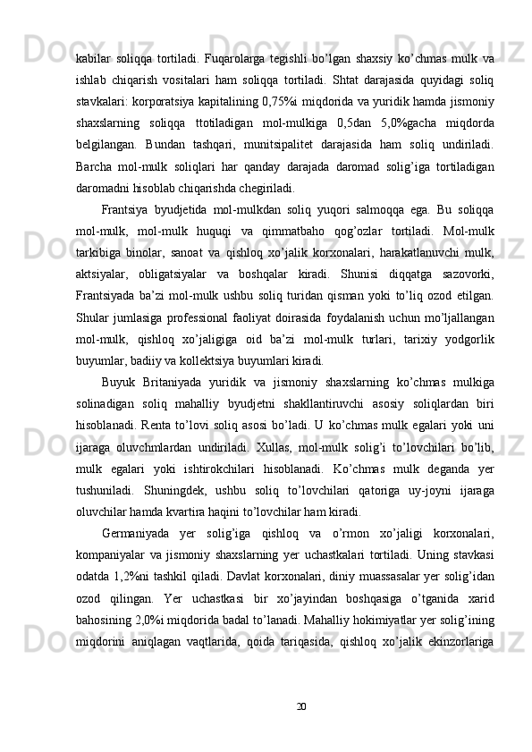 kabilar   soliqqa   tortiladi.   Fuqarolarga   tegishli   bo’lgan   shaxsiy   ko’chmas   mulk   va
ishlab   chiqarish   vositalari   ham   soliqqa   tortiladi.   Shtat   darajasida   quyidagi   soliq
stavkalari: korporatsiya kapitalining 0,75%i miqdorida va yuridik hamda jismoniy
shaxslarning   soliqqa   ttotiladigan   mol-mulkiga   0,5dan   5,0%gacha   miqdorda
belgilangan.   Bundan   tashqari,   munitsipalitet   darajasida   ham   soliq   undiriladi.
Barcha   mol-mulk   soliqlari   har   qanday   darajada   daromad   solig’iga   tortiladigan
daromadni hisoblab chiqarishda chegiriladi. 
Frantsiya   byudjetida   mol-mulkdan   soliq   yuqori   salmoqqa   ega.   Bu   soliqqa
mol-mulk,   mol-mulk   huquqi   va   qimmatbaho   qog’ozlar   tortiladi.   Mol-mulk
tarkibiga   binolar,   sanoat   va   qishloq   xo’jalik   korxonalari,   harakatlanuvchi   mulk,
aktsiyalar,   obligatsiyalar   va   boshqalar   kiradi.   Shunisi   diqqatga   sazovorki,
Frantsiyada   ba’zi   mol-mulk   ushbu   soliq   turidan   qisman   yoki   to’liq   ozod   etilgan.
Shular   jumlasiga   professional   faoliyat   doirasida   foydalanish   uchun   mo’ljallangan
mol-mulk,   qishloq   xo’jaligiga   oid   ba’zi   mol-mulk   turlari,   tarixiy   yodgorlik
buyumlar, badiiy va kollektsiya buyumlari kiradi. 
Buyuk   Britaniyada   yuridik   va   jismoniy   shaxslarning   ko’chmas   mulkiga
solinadigan   soliq   mahalliy   byudjetni   shakllantiruvchi   asosiy   soliqlardan   biri
hisoblanadi.   Renta   to’lovi   soliq   asosi   bo’ladi.   U   ko’chmas   mulk   egalari   yoki   uni
ijaraga   oluvchmlardan   undiriladi.   Xullas,   mol-mulk   solig’i   to’lovchilari   bo’lib,
mulk   egalari   yoki   ishtirokchilari   hisoblanadi.   Ko’chmas   mulk   deganda   yer
tushuniladi.   Shuningdek,   ushbu   soliq   to’lovchilari   qatoriga   uy-joyni   ijaraga
oluvchilar hamda kvartira haqini to’lovchilar ham kiradi. 
Germaniyada   yer   solig’iga   qishloq   va   o’rmon   xo’jaligi   korxonalari,
kompaniyalar   va   jismoniy   shaxslarning   yer   uchastkalari   tortiladi.   Uning   stavkasi
odatda 1,2%ni tashkil qiladi. Davlat korxonalari, diniy muassasalar  yer solig’idan
ozod   qilingan.   Yer   uchastkasi   bir   xo’jayindan   boshqasiga   o’tganida   xarid
bahosining 2,0%i miqdorida badal to’lanadi. Mahalliy hokimiyatlar yer solig’ining
miqdorini   aniqlagan   vaqtlarida,   qoida   tariqasida,   qishloq   xo’jalik   ekinzorlariga
20  
  