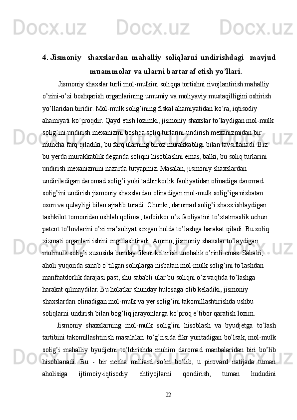 4. Jismoniy  shaxslardan  mahalliy  soliqlarni  undirishdagi  mavjud
muammolar va ularni bartaraf etish yo’llari.
 Jismoniy shaxslar turli mol-mulkini soliqqa tortishni rivojlantirish mahalliy 
o’zini-o’zi boshqarish organlarining umumiy va moliyaviy mustaqilligini oshirish 
yo’llaridan biridir. Mol-mulk solig’ining fiskal ahamiyatidan ko’ra, iqtisodiy 
ahamiyati ko’proqdir. Qayd etish lozimki, jismoniy shaxslar to’laydigan mol-mulk 
solig’ini undirish mexanizmi boshqa soliq turlarini undirish mexanizmidan bir 
muncha farq qiladiki, bu farq ularning biroz murakkabligi bilan tavsiflanadi. Biz 
bu yerda murakkablik deganda soliqni hisoblashni emas, balki, bu soliq turlarini 
undirish mexanizmini nazarda tutyapmiz. Masalan, jismoniy shaxslardan 
undiriladigan daromad solig’i yoki tadbirkorlik faoliyatidan olinadiga daromad 
solig’ini undirish jismoniy shaxslardan olinadigan mol-mulk solig’iga nisbatan 
oson va qulayligi bilan ajralib turadi. Chunki, daromad solig’i shaxs ishlaydigan 
tashkilot tomonidan ushlab qolinsa, tadbirkor o’z faoliyatini to’xtatmaslik uchun 
patent to’lovlarini o’zi ma’suliyat sezgan holda to’lashga harakat qiladi. Bu soliq 
xizmati organlari ishini engillashtiradi. Ammo, jismoniy shaxslar to’laydigan 
molmulk solig’i xususida bunday fikrni keltirish unchalik o’rinli emas. Sababi, 
aholi yuqorida sanab o’tilgan soliqlarga nisbatan mol-mulk solig’ini to’lashdan 
manfaatdorlik darajasi past, shu sababli ular bu soliqni o’z vaqtida to’lashga 
harakat qilmaydilar. Bu holatlar shunday hulosaga olib keladiki, jismoniy 
shaxslardan olinadigan mol-mulk va yer solig’ini takomillashtirishda ushbu 
soliqlarni undirish bilan bog’liq jarayonlarga ko’proq e’tibor qaratish lozim.  
Jismoniy   shaxslarning   mol-mulk   solig’ini   hisoblash   va   byudjetga   to’lash
tartibini takomillashtirish masalalari to’g’risida fikr yuritadigan bo’lsak, mol-mulk
solig’i   mahalliy   byudjetni   to’ldirishda   muhim   daromad   manbalaridan   biri   bo’lib
hisoblanadi.   Bu   -   bir   necha   milliard   so’m   bo’lib,   u   pirovard   natijada   tuman
aholisiga   ijtimoiy-iqtisodiy   ehtiyojlarni   qondirish,   tuman   hududini
22