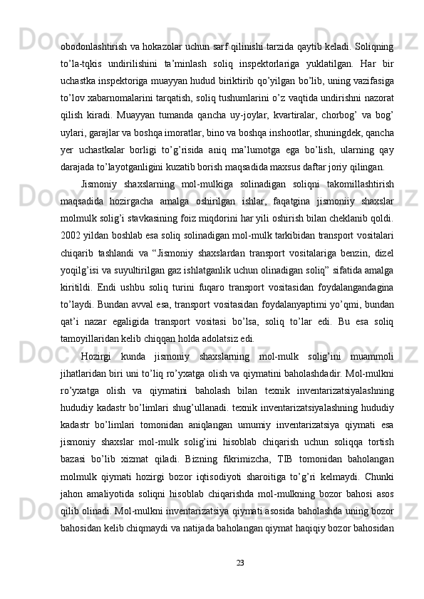 obodonlashtirish va hokazolar uchun sarf qilinishi tarzida qaytib keladi. Soliqning
to’la-tqkis   undirilishini   ta’minlash   soliq   inspektorlariga   yuklatilgan.   Har   bir
uchastka inspektoriga muayyan hudud biriktirib qo’yilgan bo’lib, uning vazifasiga
to’lov xabarnomalarini tarqatish, soliq tushumlarini o’z vaqtida undirishni nazorat
qilish   kiradi.   Muayyan   tumanda   qancha   uy-joylar,   kvartiralar,   chorbog’   va   bog’
uylari, garajlar va boshqa imoratlar, bino va boshqa inshootlar, shuningdek, qancha
yer   uchastkalar   borligi   to’g’risida   aniq   ma’lumotga   ega   bo’lish,   ularning   qay
darajada to’layotganligini kuzatib borish maqsadida maxsus daftar joriy qilingan. 
Jismoniy   shaxslarning   mol-mulkiga   solinadigan   soliqni   takomillashtirish
maqsadida   hozirgacha   amalga   oshirilgan   ishlar,   faqatgina   jismoniiy   shaxslar
molmulk solig’i stavkasining foiz miqdorini har yili oshirish bilan cheklanib qoldi.
2002 yildan boshlab esa soliq solinadigan mol-mulk tarkibidan transport vositalari
chiqarib   tashlandi   va   “Jismoniy   shaxslardan   transport   vositalariga   benzin,   dizel
yoqilg’isi va suyultirilgan gaz ishlatganlik uchun olinadigan soliq” sifatida amalga
kiritildi.   Endi   ushbu   soliq   turini   fuqaro   transport   vositasidan   foydalangandagina
to’laydi. Bundan avval esa, transport vositasidan foydalanyaptimi yo’qmi, bundan
qat’i   nazar   egaligida   transport   vositasi   bo’lsa,   soliq   to’lar   edi.   Bu   esa   soliq
tamoyillaridan kelib chiqqan holda adolatsiz edi. 
Hozirgi   kunda   jismoniy   shaxslarning   mol-mulk   solig’ini   muammoli
jihatlaridan biri uni to’liq ro’yxatga olish va qiymatini baholashdadir. Mol-mulkni
ro’yxatga   olish   va   qiymatini   baholash   bilan   texnik   inventarizatsiyalashning
hududiy kadastr  bo’limlari shug’ullanadi. texnik inventarizatsiyalashning  hududiy
kadastr   bo’limlari   tomonidan   aniqlangan   umumiy   inventarizatsiya   qiymati   esa
jismoniy   shaxslar   mol-mulk   solig’ini   hisoblab   chiqarish   uchun   soliqqa   tortish
bazasi   bo’lib   xizmat   qiladi.   Bizning   fikrimizcha,   TIB   tomonidan   baholangan
molmulk   qiymati   hozirgi   bozor   iqtisodiyoti   sharoitiga   to’g’ri   kelmaydi.   Chunki
jahon   amaliyotida   soliqni   hisoblab   chiqarishda   mol-mulkning   bozor   bahosi   asos
qilib olinadi. Mol-mulkni inventarizatsiya qiymati asosida baholashda uning bozor
bahosidan kelib chiqmaydi va natijada baholangan qiymat haqiqiy bozor bahosidan
23  
  