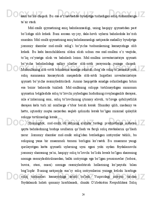 kam bo’lib chiqadi. Bu esa o’z navbatida byudjetga tushadigan soliq tushumlariga
ta’sir etadi. 
Mol-mulk   qiymatining   aniq   baholanmasligi,   uning   haqiqiy   qiymatidan   past
bo’lishga   olib   keladi.   Buni   asosan   uy-joy,   dala-hovli   uylarni   baholashda   ko’rish
mumkin. Mol-mulk qiymatining aniq baholanmasligi natijasida mahalliy byudjetga
jismoniy   shaxslar   mol-mulk   solig’i   bo’yicha   tushumlarning   kamayishiga   olib
keladi.   Bu   kabi   kamchiliklarni   oldini   olish   uchun   esa   mol-mulkni   o’z   vaqtida,
to’liq   ro’yxatga   olish   va   baholash   lozim.   Mol-mulkni   inventarizatsiya   qiymati
bo’yicha   baholashdagi   salbiy   jihatlar   oldi-sotdi   jarayonida   yuzaga   chiqadi.
Molmulkning oldi-sotdi bitimlarini amalga oshirish chog’ida soliq to’lamaslik yoki
soliq   summasini   kamaytirish   maqsadida   oldi-sotdi   hujjatlari   inventarizatsiya
qiymati   bo’yicha   rasmiylashtiriladi.   Ammo   haqiqatda   amalga   oshiriladigan   bitim
esa   bozor   bahosida   tuziladi.   Mol-mulkning   soliqqa   tortilmaydigan   minimum
qiymatini belgilashda soliq to’lovchi joylashgan hududning rivojlanganlik darajasi,
oila   a’zolarining   soni,   soliq   to’lovchining   ijtimoiy   ahvoli,   to’lovga   qobiliyatlilik
darajasi   kabi   turli   xil   omillarga   e’tibor   berish   kerak.   Shunday   qilib,   madaniy   va
hatto,   iqtisodiy   nuqtai   nazardan   saqlab   qolinishi   kerak   bo’lgan   minimal   qulaylik
soliqqa tortilmasligi kerak.  
Shuningdek,   mol-mulk   ob’ektining   alohida   turdagi   predmetlarga   nisbatan
qayta baholashning  boshqa usullarini  qo’llash va  farqli  soliq stavkalarini  qo’llash
zarur.   Jismoniy   shaxslar   mol-mulk   solig’idan   beriladigan   imtiyozlar   tahlili,   bu
soliqning   yana   bir   muammoli   tomoni   borligini   ko’rsatdi.   Bu   muammo   yangi
qurilayotgan   katta   qiymatli   uylarning   uyni   egasi   yoki   uydan   foydalanuvchi
jismoniy shaxsning ya’ni, haqiqiy soliq to’lovchi bo’lishi kerak bo’lgan shaxsning
nomiga   rasmiylashtirilmasdan,   balki   imtiyozga   ega   bo’lgan   pensionerlar   (bobosi,
buvisi,   otasi,   onasi)   nomiga   rasmiylashtirish   hollarining   ko’payishi   bilan
bog’liqdir.   Buning   natijasida   sun’iy   soliq   imtiyozlarini   yuzaga   kelishi   hisobiga
soliq   tushumlari   kamayishiga   sabab   bo’ladi.   Yuqoridagi   imtiyoz   turidan
foydalanish   holati   qonuniy   hisoblanadi,   chunki   O’zbekiston   Respublikasi   Soliq
24  
  