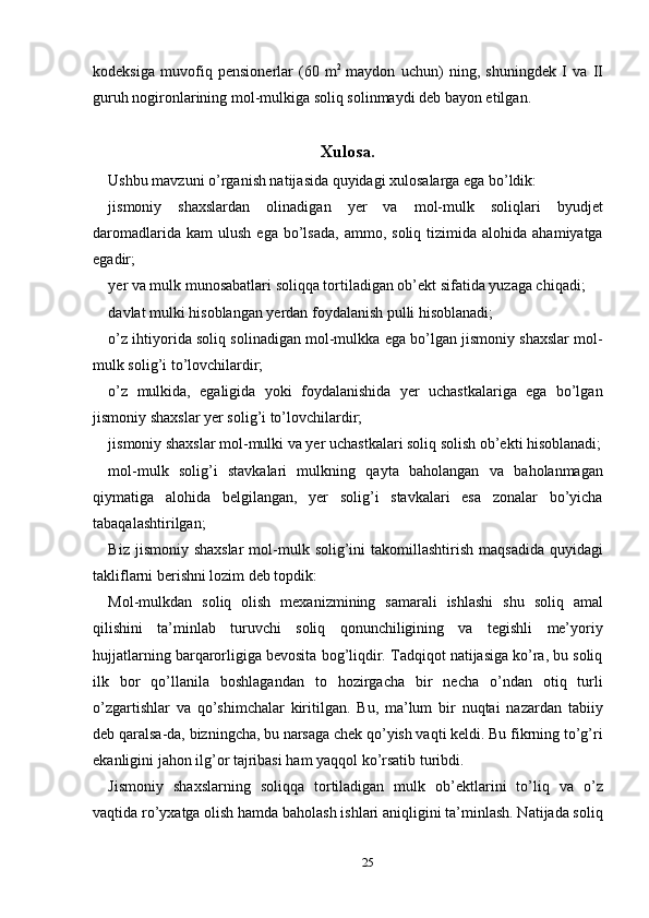 kodeksiga   muvofiq   pensionerlar   (60   m 2  
maydon   uchun)   ning,   shuningdek   I   va   II
guruh nogironlarining mol-mulkiga soliq solinmaydi deb bayon etilgan. 
 
Xulosa.
Ushbu mavzuni o’rganish natijasida quyidagi xulosalarga ega bo’ldik: 
jismoniy   shaxslardan   olinadigan   yer   va   mol-mulk   soliqlari   byudjet
daromadlarida  kam  ulush   ega  bo’lsada,   ammo,  soliq  tizimida  alohida  ahamiyatga
egadir; 
yer va mulk munosabatlari soliqqa tortiladigan ob’ekt sifatida yuzaga chiqadi; 
davlat mulki hisoblangan yerdan foydalanish pulli hisoblanadi; 
o’z ihtiyorida soliq solinadigan mol-mulkka ega bo’lgan jismoniy shaxslar mol-
mulk solig’i to’lovchilardir; 
o’z   mulkida,   egaligida   yoki   foydalanishida   yer   uchastkalariga   ega   bo’lgan
jismoniy shaxslar yer solig’i to’lovchilardir; 
jismoniy shaxslar mol-mulki va yer uchastkalari soliq solish ob’ekti hisoblanadi;
mol-mulk   solig’i   stavkalari   mulkning   qayta   baholangan   va   baholanmagan
qiymatiga   alohida   belgilangan,   yer   solig’i   stavkalari   esa   zonalar   bo’yicha
tabaqalashtirilgan; 
Biz  jismoniy shaxslar   mol-mulk  solig’ini   takomillashtirish  maqsadida  quyidagi
takliflarni berishni lozim deb topdik: 
Mol-mulkdan   soliq   olish   mexanizmining   samarali   ishlashi   shu   soliq   amal
qilishini   ta’minlab   turuvchi   soliq   qonunchiligining   va   tegishli   me’yoriy
hujjatlarning barqarorligiga bevosita bog’liqdir. Tadqiqot natijasiga ko’ra, bu soliq
ilk   bor   qo’llanila   boshlagandan   to   hozirgacha   bir   necha   o’ndan   otiq   turli
o’zgartishlar   va   qo’shimchalar   kiritilgan.   Bu,   ma’lum   bir   nuqtai   nazardan   tabiiy
deb qaralsa-da, bizningcha, bu narsaga chek qo’yish vaqti keldi. Bu fikrning to’g’ri
ekanligini jahon ilg’or tajribasi ham yaqqol ko’rsatib turibdi. 
Jismoniy   shaxslarning   soliqqa   tortiladigan   mulk   ob’ektlarini   to’liq   va   o’z
vaqtida ro’yxatga olish hamda baholash ishlari aniqligini ta’minlash. Natijada soliq
25  
  