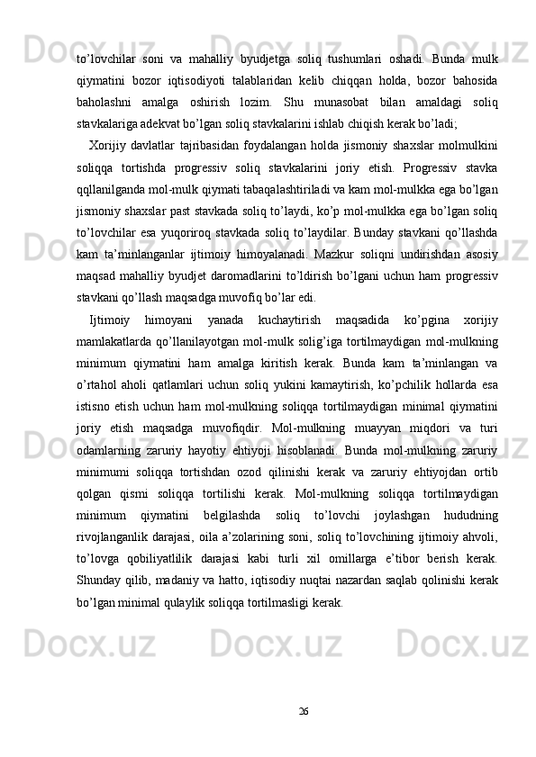 to’lovchilar   soni   va   mahalliy   byudjetga   soliq   tushumlari   oshadi.   Bunda   mulk
qiymatini   bozor   iqtisodiyoti   talablaridan   kelib   chiqqan   holda,   bozor   bahosida
baholashni   amalga   oshirish   lozim.   Shu   munasobat   bilan   amaldagi   soliq
stavkalariga adekvat bo’lgan soliq stavkalarini ishlab chiqish kerak bo’ladi; 
Xorijiy   davlatlar   tajribasidan   foydalangan   holda   jismoniy   shaxslar   molmulkini
soliqqa   tortishda   progressiv   soliq   stavkalarini   joriy   etish.   Progressiv   stavka
qqllanilganda mol-mulk qiymati tabaqalashtiriladi va kam mol-mulkka ega bo’lgan
jismoniy shaxslar past stavkada soliq to’laydi, ko’p mol-mulkka ega bo’lgan soliq
to’lovchilar   esa   yuqoriroq   stavkada   soliq   to’laydilar.   Bunday   stavkani   qo’llashda
kam   ta’minlanganlar   ijtimoiy   himoyalanadi.   Mazkur   soliqni   undirishdan   asosiy
maqsad   mahalliy   byudjet   daromadlarini   to’ldirish   bo’lgani   uchun   ham   progressiv
stavkani qo’llash maqsadga muvofiq bo’lar edi. 
Ijtimoiy   himoyani   yanada   kuchaytirish   maqsadida   ko’pgina   xorijiy
mamlakatlarda   qo’llanilayotgan   mol-mulk   solig’iga   tortilmaydigan   mol-mulkning
minimum   qiymatini   ham   amalga   kiritish   kerak.   Bunda   kam   ta’minlangan   va
o’rtahol   aholi   qatlamlari   uchun   soliq   yukini   kamaytirish,   ko’pchilik   hollarda   esa
istisno   etish   uchun   ham   mol-mulkning   soliqqa   tortilmaydigan   minimal   qiymatini
joriy   etish   maqsadga   muvofiqdir.   Mol-mulkning   muayyan   miqdori   va   turi
odamlarning   zaruriy   hayotiy   ehtiyoji   hisoblanadi.   Bunda   mol-mulkning   zaruriy
minimumi   soliqqa   tortishdan   ozod   qilinishi   kerak   va   zaruriy   ehtiyojdan   ortib
qolgan   qismi   soliqqa   tortilishi   kerak.   Mol-mulkning   soliqqa   tortilmaydigan
minimum   qiymatini   belgilashda   soliq   to’lovchi   joylashgan   hududning
rivojlanganlik   darajasi,   oila   a’zolarining   soni,   soliq   to’lovchining   ijtimoiy   ahvoli,
to’lovga   qobiliyatlilik   darajasi   kabi   turli   xil   omillarga   e’tibor   berish   kerak.
Shunday qilib, madaniy va hatto, iqtisodiy nuqtai nazardan saqlab qolinishi kerak
bo’lgan minimal qulaylik soliqqa tortilmasligi kerak. 
 
26  
  