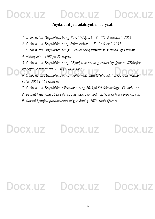 Foydalanilgan adabiyotlar ro’yxati:
1. O’zbekiston Respublikasining Konstitutsiyasi. –T.: “O’zbekiston”, 2003 
2. O’zbekiston Respublikasining Soliq kodeksi. –T.: “Adolat”, 2012 
3. O’zbekiston Respublikasining “Davlat soliq xizmati to’g’risida”gi Qonuni. 
4. //Xalq so’zi, 1997 yil 29 avgust 
5. O’zbekiston Respublikasining “Byudjet tizimi to’g’risida”gi Qonuni. //Soliqlar 
va bojxona xabarlari, 2000 yil 14 dekabr 
6. O’zbekiston Respublikasining “Soliq maslahati to’g’risida”gi Qonuni. //Xalq 
so’zi, 2006 yil 21 sentyab 
7. O’zbekiston Respublikasi Prezidentining 2011yil 30 dekabrdagi “O’zbekiston 
8. Respublikasining 2012 yilgi asosiy makroiqtisodiy ko’rsatkichlari prognozi va 
9. Davlat byudjeti parametrlari to’g’risida”gi 1675-sonli Qarori 
27  
  