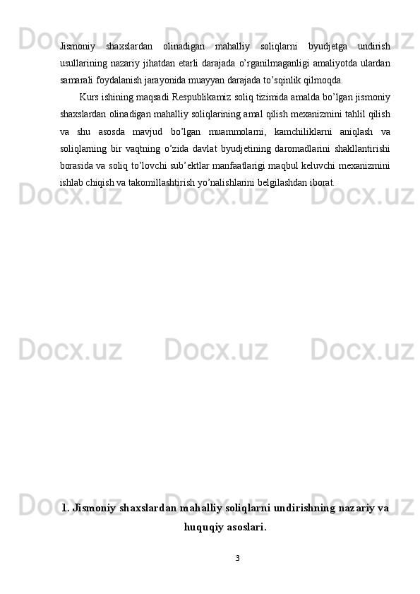 Jismoniy   shaxslardan   olinadigan   mahalliy   soliqlarni   byudjetga   undirish
usullarining nazariy jihatdan etarli  darajada  o’rganilmaganligi  amaliyotda ulardan
samarali foydalanish jarayonida muayyan darajada to’sqinlik qilmoqda. 
Kurs ishining maqsadi Respublikamiz soliq tizimida amalda bo’lgan jismoniy
shaxslardan olinadigan mahalliy soliqlarining amal qilish mexanizmini tahlil qilish
va   shu   asosda   mavjud   bo’lgan   muammolarni,   kamchiliklarni   aniqlash   va
soliqlarning   bir   vaqtning   o’zida   davlat   byudjetining   daromadlarini   shakllantirishi
borasida va soliq to’lovchi sub’ektlar manfaatlarigi maqbul keluvchi mexanizmini
ishlab chiqish va takomillashtirish yo’nalishlarini belgilashdan iborat. 
 
 
 
 
 
 
 
 
 
 
 
 
 
 
 
 
 
 
1. Jismoniy shaxslardan mahalliy soliqlarni undirishning nazariy va
huquqiy asoslari.
3