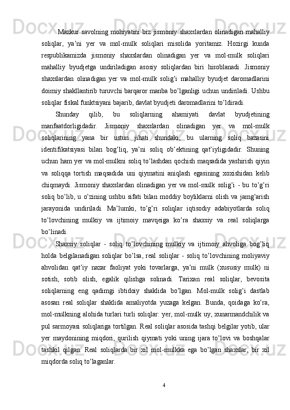   Mazkur   savolning   mohiyatini   biz   jismoniy   shaxslardan   olinadigan   mahalliy
soliqlar,   ya’ni   yer   va   mol-mulk   soliqlari   misolida   yoritamiz.   Hozirgi   kunda
respublikamizda   jismoniy   shaxslardan   olinadigan   yer   va   mol-mulk   soliqlari
mahalliy   byudjetga   undiriladigan   asosiy   soliqlardan   biri   hisoblanadi.   Jismoniy
shaxslardan   olinadigan   yer   va   mol-mulk   solig’i   mahalliy   byudjet   daromadlarini
doimiy shakllantirib turuvchi barqaror manba bo’lganligi uchun undiriladi. Ushbu
soliqlar fiskal funktsiyani bajarib, davlat byudjeti daromadlarini to’ldiradi. 
Shunday   qilib,   bu   soliqlarning   ahamiyati   davlat   byudjetining
manfaatdorligidadir.   Jismoniy   shaxslardan   olinadigan   yer   va   mol-mulk
soliqlarining   yana   bir   ustun   jihati   shundaki,   bu   ularning   soliq   bazasini
identifikatsiyasi   bilan   bog’liq,   ya’ni   soliq   ob’ektining   qat’iyligidadir.   Shuning
uchun ham yer va mol-mulkni soliq to’lashdan qochish maqsadida yashirish qiyin
va   soliqqa   tortish   maqsadida   uni   qiymatini   aniqlash   egasining   xoxishidan   kelib
chiqmaydi.   Jismoniy   shaxslardan   olinadigan   yer   va   mol-mulk   solig’i   -   bu   to’g’ri
soliq   bo’lib,   u   o’zining   ushbu   sifati   bilan   moddiy   boyliklarni   olish   va   jamg’arish
jarayonida   undiriladi.   Ma’lumki,   to’g’ri   soliqlar   iqtisodiy   adabiyotlarda   soliq
to’lovchining   mulkiy   va   ijtimoiy   mavqeiga   ko’ra   shaxsiy   va   real   soliqlarga
bo’linadi.  
Shaxsiy   soliqlar   -   soliq   to’lovchining   mulkiy   va   ijtimoiy   ahvoliga   bog’liq
holda   belgilanadigan   soliqlar   bo’lsa,   real   soliqlar   -   soliq   to’lovchining   moliyaviy
ahvolidan   qat’iy   nazar   faoliyat   yoki   tovarlarga,   ya’ni   mulk   (xususiy   mulk)   ni
sotish,   sotib   olish,   egalik   qilishga   solinadi.   Tarixan   real   soliqlar,   bevosita
soliqlarning   eng   qadimgi   ibtidoiy   shaklida   bo’lgan.   Mol-mulk   solig’i   dastlab
asosan   real   soliqlar   shaklida   amaliyotda   yuzaga   kelgan.   Bunda,   qoidaga   ko’ra,
mol-mulkning alohida turlari turli soliqlar: yer, mol-mulk uy, xunarmandchilik va
pul sarmoyasi soliqlariga tortilgan. Real soliqlar asosida tashqi belgilar yotib, ular
yer   maydonining   miqdori,   qurilish   qiymati   yoki   uning   ijara   to’lovi   va   boshqalar
tashkil   qilgan.   Real   soliqlarda   bir   xil   mol-mulkka   ega   bo’lgan   shaxslar,   bir   xil
miqdorda soliq to’laganlar. 
4  
  