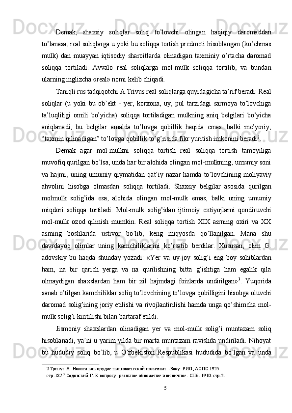 Demak,   shaxsiy   soliqlar   soliq   to’lovchi   olingan   haqiqiy   daromaddan
to’lanasa, real soliqlarga u yoki bu soliqqa tortish predmeti hisoblangan (ko’chmas
mulk)   dan   muayyan   iqtisodiy   sharoitlarda   olinadigan   taxminiy   o’rtacha   daromad
soliqqa   tortiladi.   Avvalo   real   soliqlarga   mol-mulk   soliqqa   tortilib,   va   bundan
ularning inglizcha «real» nomi kelib chiqadi.  
Taniqli rus tadqiqotchi A.Trivus real soliqlarga quyidagicha ta’rif beradi: Real
soliqlar   (u   yoki   bu   ob’ekt   -   yer,   korxona,   uy,   pul   tarzidagi   sarmoya   to’lovchiga
ta’luqliligi   omili   bo’yicha)   soliqqa   tortiladigan   mulkning   aniq   belgilari   bo’yicha
aniqlanadi,   bu   belgilar   amalda   to’lovga   qobillik   haqida   emas,   balki   me’yoriy,
“taxmin qilinadigan” to’lovga qobillik to’g’risida fikr yuritish imkonini beradi 2
. 
Demak   agar   mol-mulkni   soliqqa   tortish   real   soliqqa   tortish   tamoyiliga
muvofiq qurilgan bo’lsa, unda har bir alohida olingan mol-mulkning, umumiy soni
va  hajmi,   uning  umumiy   qiymatidan   qat’iy  nazar   hamda  to’lovchining  moliyaviy
ahvolini   hisobga   olmasdan   soliqqa   tortiladi.   Shaxsiy   belgilar   asosida   qurilgan
molmulk   solig’ida   esa,   alohida   olingan   mol-mulk   emas,   balki   uning   umumiy
miqdori   soliqqa   tortiladi.   Mol-mulk   solig’idan   ijtimoiy   extiyojlarni   qondiruvchi
mol-mulk   ozod   qilinish   mumkin.   Real   soliqqa   tortish   XIX   asrning   oxiri   va   XX
asrning   boshlarida   ustivor   bo’lib,   keng   miqyosda   qo’llanilgan.   Mana   shu
davrdayoq   olimlar   uning   kamchiliklarini   ko’rsatib   berdilar.   Xususan,   olim   G.
adovskiy   bu   haqda   shunday   yozadi:   «Yer   va   uy-joy   solig’i   eng   boy   sohiblardan
ham,   na   bir   qarich   yerga   va   na   qurilishning   bitta   g’ishtiga   ham   egalik   qila
olmaydigan   shaxslardan   ham   bir   xil   hajmdagi   foizlarda   undirilgan» 3
.   Yuqorida
sanab o’tilgan kamchiliklar soliq to’lovchining to’lovga qobilligini hisobga oluvchi
daromad solig’ining joriy etilishi va rivojlantirilishi hamda unga qo’shimcha mol-
mulk solig’i kiritilishi bilan bartaraf etildi. 
Jismoniy   shaxslardan   olinadigan   yer   va   mol-mulk   solig’i   muntazam   soliq
hisoblanadi, ya’ni u yarim yilda bir marta muntazam ravishda undiriladi. Nihoyat
bu   hududiy   soliq   bo’lib,   u   O’zbekiston   Respublikasi   hududida   bo’lgan   va   unda
2  Тривус А. Налоги как орудие экономической политики. -Баку: РИО, АСПС 1925. 
стр.187  3
 Садовский Г. К вопросу: реальное обложение или личное. СПб. 1910. стр.2. 
5  
  