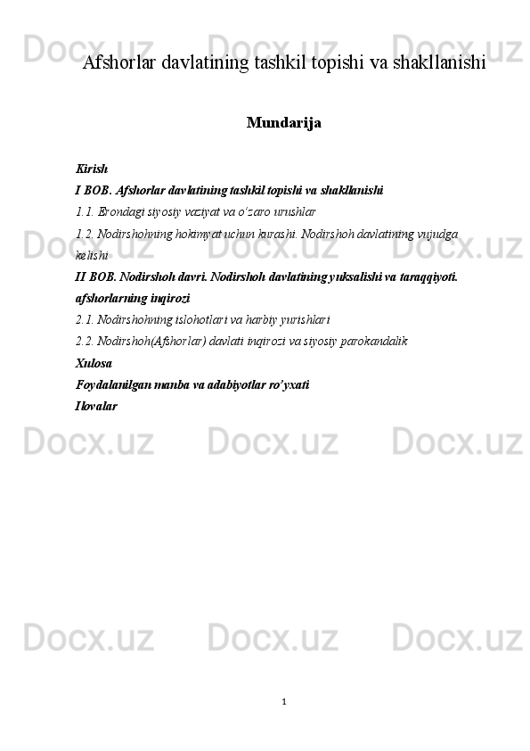 Afshorlar davlatining tashkil topishi va shakllanishi
Mundarija
Kirish
I BOB. Afshorlar davlatining tashkil topishi va shakllanishi
1.1. Erondagi siyosiy vaziyat va o’zaro urushlar
1.2. Nodirshohning hokimyat uchun kurashi. Nodirshoh davlatining vujudga 
kelishi
II BOB. Nodirshoh davri. Nodirshoh davlatining yuksalishi va taraqqiyoti. 
afshorlarning inqirozi
2.1. Nodirshohning islohotlari va harbiy yurishlari
2.2. Nodirshoh(Afshorlar) davlati inqirozi va siyosiy parokandalik
Xulosa
Foydalanilgan manba va adabiyotlar ro’yxati
Ilovalar
                               
1 