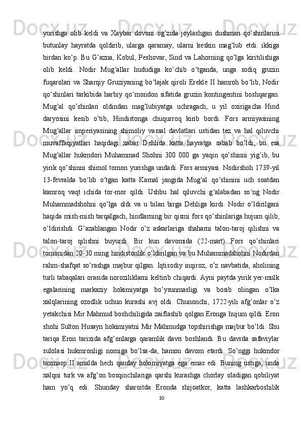 yurishga   olib   keldi   va   Xaybar   dovoni   og’zida   joylashgan   dushman   qo’shinlarini
butunlay   hayratda   qoldirib,   ularga   qaramay,   ularni   keskin   mag’lub   etdi.   ikkiga
birdan   ko’p.   Bu   G’azna,   Kobul,   Peshovar,   Sind   va   Lahorning   qo’lga   kiritilishiga
olib   keldi.   Nodir   Mug allar   hududiga   ko chib   o tganda,   unga   sodiq   gruzinʻ ʻ ʻ
fuqarolari   va   Sharqiy   Gruziyaning   bo lajak   qiroli   Erekle   II   hamroh   bo lib,   Nodir	
ʻ ʻ
qo shinlari   tarkibida   harbiy   qo mondon   sifatida   gruzin   kontingentini   boshqargan.	
ʻ ʻ
Mug’al   qo’shinlari   oldindan   mag’lubiyatga   uchragach,   u   yil   oxirigacha   Hind
daryosini   kesib   o’tib,   Hindistonga   chuqurroq   kirib   bordi.   Fors   armiyasining
Mug’allar   imperiyasining   shimoliy   vassal   davlatlari   ustidan   tez   va   hal   qiluvchi
muvaffaqiyatlari   haqidagi   xabar   Dehlida   katta   hayratga   sabab   bo’ldi,   bu   esa
Mug’allar   hukmdori   Muhammad   Shohni   300   000   ga   yaqin   qo’shinni   yig’ib,   bu
yirik qo’shinni shimol tomon yurishga undadi. Fors armiyasi. Nodirshoh 1739-yil
13-fevralda   bo lib   o tgan   katta   Karnal   jangida   Mug al   qo shinini   uch   soatdan	
ʻ ʻ ʻ ʻ
kamroq   vaqt   ichida   tor-mor   qildi.   Ushbu   hal   qiluvchi   g alabadan   so ng   Nodir	
ʻ ʻ
Muhammadshohni   qo lga   oldi   va   u   bilan   birga   Dehliga   kirdi.   Nodir   o’ldirilgani	
ʻ
haqida mish-mish tarqalgach, hindlarning bir qismi fors qo’shinlariga hujum qilib,
o’ldirishdi.   G’azablangan   Nodir   o’z   askarlariga   shaharni   talon-taroj   qilishni   va
talon-taroj   qilishni   buyurdi.   Bir   kun   davomida   (22-mart)   Fors   qo’shinlari
tomonidan 20-30 ming hindistonlik o’ldirilgan va bu Muhammadshohni Nodirdan
rahm-shafqat   so’rashga   majbur   qilgan.  Iqtisodiy   inqiroz,   o’z   navbatida,   aholining
turli tabaqalari orasida noroziliklarni keltirib chiqardi. Ayni paytda yirik yer-mulk
egalarining   markaziy   hokimiyatga   bo’ysunmasligi   va   bosib   olingan   o’lka
xalqlarining   ozodlik   uchun   kurashi   avj   oldi.   Chunonchi,   1722-yili   afg’onlar   o’z
yetakchisi Mir Mahmud boshchiligida zaiflashib qolgan Eronga hujum qildi. Eron
shohi Sulton Husayn hokimiyatni Mir Mahmudga topshirishga majbur bo’ldi. Shu
tariqa   Eron   tarixida   afg’onlarga   qaramlik   davri   boshlandi.   Bu   davrda   safaviylar
sulolasi   hukmronligi   nomiga   bo’lsa-da,   hamon   davom   etardi.   So’nggi   hukmdor
taxmasp   II   amalda   hech   qanday   hokimiyatga   ega   emas   edi.   Buning   ustiga,   unda
xalqni   turk   va   afg’on   bosqinchilariga   qarshi   kurashga   chorlay   oladigan   qobiliyat
ham   yo’q   edi.   Shunday   sharoitda   Eronda   shijoatkor,   katta   lashkarboshilik
10
