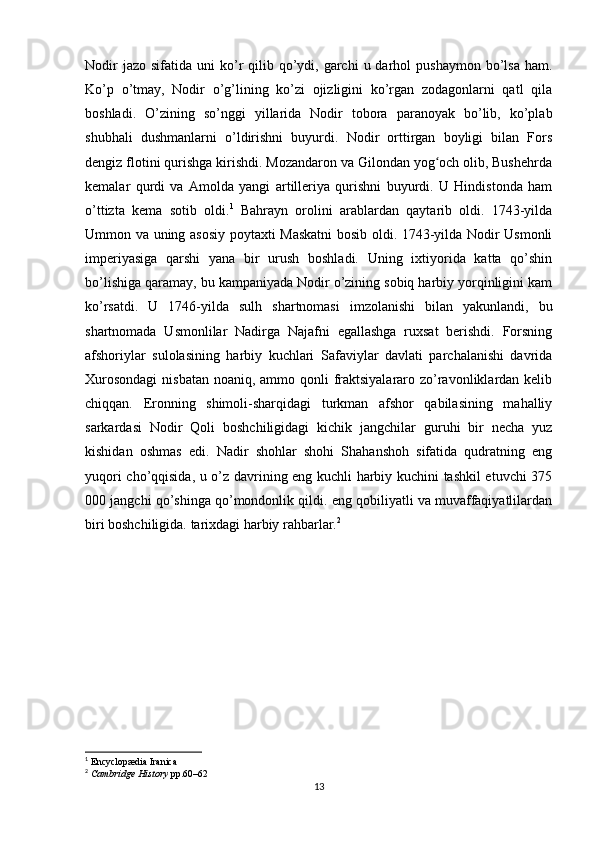 Nodir   jazo  sifatida uni   ko’r  qilib  qo’ydi,  garchi   u darhol   pushaymon  bo’lsa  ham.
Ko’p   o’tmay,   Nodir   o’g’lining   ko’zi   ojizligini   ko’rgan   zodagonlarni   qatl   qila
boshladi.   O’zining   so’nggi   yillarida   Nodir   tobora   paranoyak   bo’lib,   ko’plab
shubhali   dushmanlarni   o’ldirishni   buyurdi.   Nodir   orttirgan   boyligi   bilan   Fors
dengiz flotini qurishga kirishdi. Mozandaron va Gilondan yog och olib, Bushehrdaʻ
kemalar   qurdi   va   Amolda   yangi   artilleriya   qurishni   buyurdi.   U   Hindistonda   ham
o’ttizta   kema   sotib   oldi. 1
  Bahrayn   orolini   arablardan   qaytarib   oldi.   1743-yilda
Ummon va uning asosiy poytaxti Maskatni  bosib oldi. 1743-yilda Nodir Usmonli
imperiyasiga   qarshi   yana   bir   urush   boshladi.   Uning   ixtiyorida   katta   qo’shin
bo’lishiga qaramay, bu kampaniyada Nodir o’zining sobiq harbiy yorqinligini kam
ko’rsatdi.   U   1746-yilda   sulh   shartnomasi   imzolanishi   bilan   yakunlandi,   bu
shartnomada   Usmonlilar   Nadirga   Najafni   egallashga   ruxsat   berishdi.   Forsning
afshoriylar   sulolasining   harbiy   kuchlari   Safaviylar   davlati   parchalanishi   davrida
Xurosondagi  nisbatan  noaniq, ammo qonli fraktsiyalararo zo’ravonliklardan kelib
chiqqan.   Eronning   shimoli-sharqidagi   turkman   afshor   qabilasining   mahalliy
sarkardasi   Nodir   Qoli   boshchiligidagi   kichik   jangchilar   guruhi   bir   necha   yuz
kishidan   oshmas   edi.   Nadir   shohlar   shohi   Shahanshoh   sifatida   qudratning   eng
yuqori cho’qqisida, u o’z davrining eng kuchli harbiy kuchini tashkil etuvchi 375
000 jangchi qo’shinga qo’mondonlik qildi. eng qobiliyatli va muvaffaqiyatlilardan
biri boshchiligida. tarixdagi harbiy rahbarlar. 2
   
1
  Encyclopædia Iranica
2
  Cambridge History   pp.60–62
13