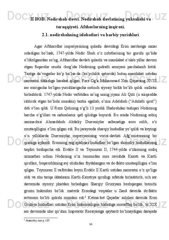 II BOB. Nodirshoh davri. Nodirshoh davlatining yuksalishi va
taraqqiyoti. Afshorlarning inqirozi.
2.1. nodirshohning islohotlari va harbiy yurishlari
     Agar   Afsharidlar   imperiyasining   qulashi   davridagi   Eron   xaritasiga   nazar
soladigan   bo’lsak,   1747-yilda   Nodir   Shoh   o’z   zobitlarining   bir   guruhi   qo’lida
o’ldirilganidan so’ng, Afsharidlar davlati qulashi va mamlakat o’nlab yillar davom
etgan   fuqarolar   urushi   chog’ida   Nodirning   qudratli   armiyasi   parchalanib   ketdi.
Taxtga   da’vogarlar   ko’p   bo’lsa-da   (ko’pchilik   qatorida)   butun   mamlakat   ustidan
nazoratni   tiklashga   harakat   qilgan,   Fors   Og’a   Muhammad   Xon   Qojarning   XVIII
asr oxirigacha bo’lgan yurishlarigacha notinch siyosiy birlik bo’lib qoldi. millatni
birlashtirdi.   1747-yilda   Nodir   vafotidan   so’ng   uning   jiyani   Ali   Qoli   (u   suiqasdda
ishtirok etgan bo’lishi  mumkin)  taxtni  egallab, o’zini  Adelshoh  (“Adolatli  qirol”)
deb e’lon qildi. U Rezo  Qolining o’g’li  13 yoshli  Shahrohdan tashqari  Nodirning
barcha   o’g’illari   va   nabiralarini   qatl   qilishga   buyurdi.   Bu   orada   Nodirning   sobiq
xazinachisi   Ahmadshoh   Abdaliy   Durroniylar   saltanatiga   asos   solib,   o zʻ
mustaqilligini e lon qilgan edi. Bu jarayonda sharqiy hududlar yo’qoldi va keyingi	
ʼ
o’n   yilliklarda   Durroniylar   imperiyasining   vorisi-davlati   Afg’onistonning   bir
qismiga aylandi. Eronning eng ajralmas hududlari bo’lgan shimoliy hududlarning
taqdiri   boshqacha   edi.   Erekle   II   va   Teymuraz   II,   1744-yilda   o’zlarining   sodiq
xizmatlari   uchun   Nodirning   o’zi   tomonidan   mos   ravishda   Kaxeti   va   Kartli
qirollari, beqarorlikning avj olishidan foydalangan va de-fakto mustaqilligini e’lon
qilgan. Teymuraz II vafotidan keyin Erekle II Kartli ustidan nazoratni o z qo liga	
ʻ ʻ
oldi   va   shu   tariqa   ikkalasini   Kartli-Kaxetiya   qirolligi   sifatida   birlashtirib,   uch   asr
davomida   siyosiy   jihatdan   birlashgan   Sharqiy   Gruziyani   boshqargan   birinchi
gruzin   hukmdori   bo ldi.   materik   Erondagi   voqealar   u   Zand   davrida   de-fakto	
ʻ
avtonom   bo’lib   qolishi   mumkin   edi. 1
  Ketma-ket   Qajarlar   sulolasi   davrida   Eron
Gruziya  hududlari  ustidan  Eron hukmronligini  tiklashga  muvaffaq bo’ldi, to XIX
asr  davomida ular  qo’shni  Imperator  Rossiyasiga  qaytarib bo’lmaydigan darajada
1
  Axworthy   Iran   p.157
14