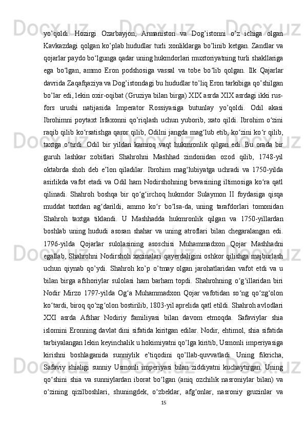 yo’qoldi.   Hozirgi   Ozarbayjon,   Armaniston   va   Dog’istonni   o’z   ichiga   olgan
Kavkazdagi qolgan ko’plab hududlar turli xonliklarga bo’linib ketgan. Zandlar va
qojarlar paydo bo lgunga qadar uning hukmdorlari muxtoriyatning turli shakllarigaʻ
ega   bo lgan,   ammo   Eron   podshosiga   vassal   va   tobe   bo lib   qolgan.   Ilk   Qajarlar	
ʻ ʻ
davrida Zaqafqaziya va Dog’istondagi bu hududlar to’liq Eron tarkibiga qo’shilgan
bo’lar edi, lekin oxir-oqibat (Gruziya bilan birga) XIX asrda XIX asrdagi ikki rus-
fors   urushi   natijasida   Imperator   Rossiyasiga   butunlay   yo’qoldi.   Odil   akasi
Ibrohimni   poytaxt   Isfaxonni   qo’riqlash   uchun   yuborib,   xato   qildi.   Ibrohim   o zini	
ʻ
raqib qilib ko rsatishga qaror qilib, Odilni jangda mag lub etib, ko zini ko r qilib,	
ʻ ʻ ʻ ʻ
taxtga   o tirdi.   Odil   bir   yildan   kamroq   vaqt   hukmronlik   qilgan   edi.   Bu   orada   bir	
ʻ
guruh   lashkar   zobitlari   Shahrohni   Mashhad   zindonidan   ozod   qilib,   1748-yil
oktabrda   shoh   deb   e lon   qiladilar.   Ibrohim   mag lubiyatga   uchradi   va   1750-yilda	
ʼ ʻ
asirlikda  vafot   etadi   va  Odil   ham   Nodirshohning  bevasining   iltimosiga   ko ra  qatl	
ʻ
qilinadi.   Shahroh   boshqa   bir   qo g irchoq   hukmdor   Sulaymon   II   foydasiga   qisqa	
ʻ ʻ
muddat   taxtdan   ag darildi,   ammo   ko r   bo lsa-da,   uning   tarafdorlari   tomonidan	
ʻ ʻ ʻ
Shahroh   taxtga   tiklandi.   U   Mashhadda   hukmronlik   qilgan   va   1750-yillardan
boshlab   uning   hududi   asosan   shahar   va   uning   atroflari   bilan   chegaralangan   edi.
1796-yilda   Qojarlar   sulolasining   asoschisi   Muhammadxon   Qojar   Mashhadni
egallab, Shahrohni Nodirshoh xazinalari qayerdaligini oshkor qilishga majburlash
uchun   qiynab   qo’ydi.   Shahroh   ko’p   o’tmay   olgan   jarohatlaridan   vafot   etdi   va   u
bilan   birga   afshoriylar   sulolasi   ham   barham   topdi.   Shahrohning   o g illaridan   biri	
ʻ ʻ
Nodir   Mirzo   1797-yilda   Og a   Muhammadxon   Qojar   vafotidan   so ng   qo zg olon	
ʻ ʻ ʻ ʻ
ko tardi, biroq qo zg olon bostirilib, 1803-yil aprelida qatl etildi. Shahroh avlodlari	
ʻ ʻ ʻ
XXI   asrda   Afshar   Nodiriy   familiyasi   bilan   davom   etmoqda.   Safaviylar   shia
islomini Eronning davlat dini sifatida kiritgan edilar. Nodir, ehtimol, shia sifatida
tarbiyalangan lekin keyinchalik u hokimiyatni qo’lga kiritib, Usmonli imperiyasiga
kirishni   boshlaganida   sunniylik   e’tiqodini   qo’llab-quvvatladi.   Uning   fikricha,
Safaviy   shialigi   sunniy   Usmonli   imperiyasi   bilan   ziddiyatni   kuchaytirgan.   Uning
qo shini   shia   va   sunniylardan   iborat   bo lgan   (aniq   ozchilik   nasroniylar   bilan)   va
ʻ ʻ
o zining   qizilboshlari,   shuningdek,   o zbeklar,   afg onlar,   nasroniy   gruzinlar   va
ʻ ʻ ʻ
15