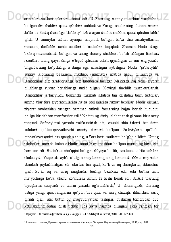 armanlar   va   boshqalardan   iborat   edi.   U   Forsning   sunniylar   uchun   maqbulroq
bo’lgan   din  shaklini   qabul   qilishini   xohladi   va   Forsga   shialarning   oltinchi   imomi
Ja’far as-Sodiq sharafiga "Ja’fariy" deb atagan shialik shaklini qabul qilishni taklif
qildi.   U   sunniylar   uchun   ayniqsa   haqoratli   bo’lgan   ba’zi   shia   amaliyotlarini,
masalan,   dastlabki   uchta   xalifani   la’natlashni   taqiqladi.   Shaxsan   Nodir   dinga
befarq   munosabatda   bo’lgan   va   uning   shaxsiy   shifokori   bo’lib   ishlagan   frantsuz
iezuitlari   uning   qaysi   dinga   e’tiqod   qilishini   bilish   qiyinligini   va   uni   eng   yaxshi
bilganlarning   ko’pchiligi   u   dinga   ega   emasligini   aytishgan.   Nodir   "ja’fariylik"
sunniy   islomning   beshinchi   mazhabi   (mazhabi)   sifatida   qabul   qilinishiga   va
Usmonlilar   o’z   tarafdorlariga   o’z   hududida   bo’lgan   Makkaga   haj   yoki   ziyorat
qilishlariga   ruxsat   berishlariga   umid   qilgan.   Keyingi   tinchlik   muzokaralarida
Usmonlilar   ja’fariylikni   beshinchi   mazhab   sifatida   tan   olishdan   bosh   tortdilar,
ammo   ular   fors   ziyoratchilariga   hajga   borishlariga   ruxsat   berdilar.   Nodir   qisman
ziyorat   savdosidan   tushgan   daromad   tufayli   forslarning   hajga   borish   huquqini
qo’lga kiritishdan manfaatdor edi. 1
  Nodirning diniy islohotlaridagi yana bir asosiy
maqsadi   Safaviylarni   yanada   zaiflashtirish   edi,   chunki   shia   islomi   har   doim
sulolani   qo’llab-quvvatlovchi   asosiy   element   bo’lgan.   Safaviylarni   qo’llab-
quvvatlayotganini eshitgandan so’ng, u Fors bosh mullasini bo’g’ib o’ldirdi. Uning
islohotlari orasida kolah-e Nodiri nomi bilan mashhur bo’lgan narsaning kiritilishi
ham bor edi. Bu to’rtta cho’qqisi bo’lgan shlyapa bo’lib, dastlabki  to’rtta xalifani
ifodalaydi.   Yuqorida   aytib   o’tilgan   maydonning   o’ng   tomonida   ikkita   imperator
standarti   joylashtirilgan   edi:   ulardan   biri   qizil,   ko’k   va   oq   chiziqlarda,   ikkinchisi
qizil,   ko’k,   oq   va   sariq   ranglarda,   boshqa   bezaksiz   edi:   eski   bo’lsa   ham
me’yorlarga   ko’ra,   ularni   ko’chirish   uchun   12   kishi   kerak   edi,   SHAH   ularning
tayoqlarini   uzaytirdi   va   ularni   yanada   og’irlashtirdi; 2
  U,   shuningdek,   ularning
ustiga   yangi   ipak   ranglarini   qo’ydi,   biri   qizil   va   sariq   chiziqli,   ikkinchisi   sariq
qirrali   qizil:   ular   butun   bir   mag’lubiyatdan   tashqari,   dushman   tomonidan   olib
ketilishining   oldini   olish   uchun   juda   katta   hajmda   qilingan.   Polk   ranglari   tor
1
  Ziyoyev H.Z. Tarix -o tmish va kelajak ko zgusi. –T.: Adabiyot va san at, 2000. –B. 177-178 ̳  ̳ ʼ
2
 Алиасгар Шамим, Иран во время правления Каджара, Тегеран: Научные публикации, 1992, стр. 287
16