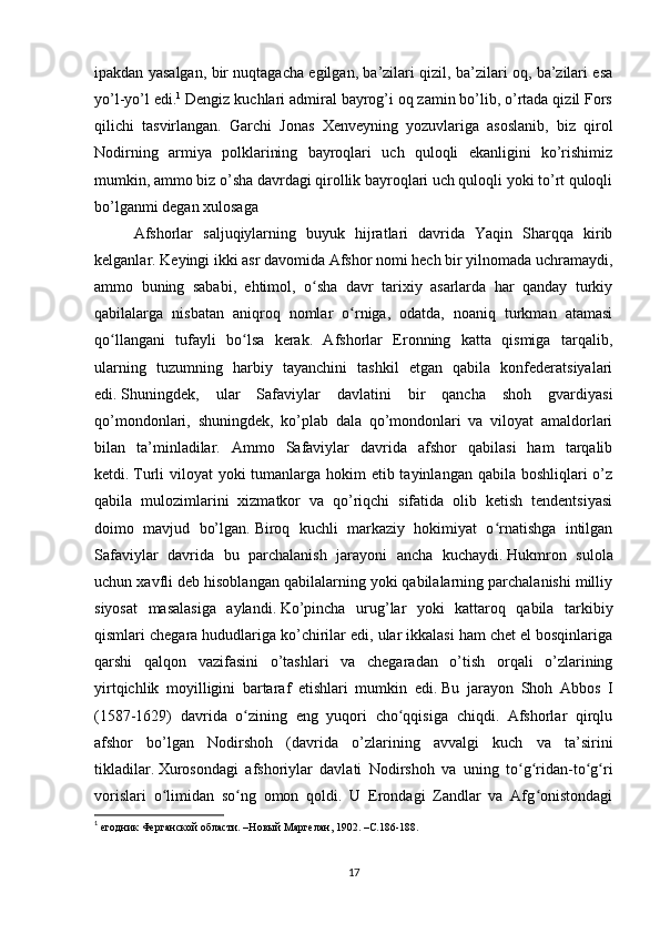 ipakdan yasalgan, bir nuqtagacha egilgan, ba’zilari qizil, ba’zilari oq, ba’zilari esa
yo’l-yo’l edi. 1
 Dengiz kuchlari admiral bayrog’i oq zamin bo’lib, o’rtada qizil Fors
qilichi   tasvirlangan.   Garchi   Jonas   Xenveyning   yozuvlariga   asoslanib,   biz   qirol
Nodirning   armiya   polklarining   bayroqlari   uch   quloqli   ekanligini   ko’rishimiz
mumkin, ammo biz o’sha davrdagi qirollik bayroqlari uch quloqli yoki to’rt quloqli
bo’lganmi degan xulosaga 
    Afshorlar   saljuqiylarning   buyuk   hijratlari   davrida   Yaqin   Sharqqa   kirib
kelganlar. Keyingi ikki asr davomida Afshor nomi hech bir yilnomada uchramaydi,
ammo   buning   sababi,   ehtimol,   o sha   davr   tarixiy   asarlarda   har   qanday   turkiyʻ
qabilalarga   nisbatan   aniqroq   nomlar   o rniga,   odatda,   noaniq   turkman   atamasi	
ʻ
qo llangani   tufayli   bo lsa   kerak.   Afshorlar   Eronning   katta   qismiga   tarqalib,	
ʻ ʻ
ularning   tuzumning   harbiy   tayanchini   tashkil   etgan   qabila   konfederatsiyalari
edi.   Shuningdek,   ular   Safaviylar   davlatini   bir   qancha   shoh   gvardiyasi
qo’mondonlari,   shuningdek,   ko’plab   dala   qo’mondonlari   va   viloyat   amaldorlari
bilan   ta’minladilar.   Ammo   Safaviylar   davrida   afshor   qabilasi   ham   tarqalib
ketdi.   Turli viloyat  yoki tumanlarga hokim  etib tayinlangan qabila boshliqlari o’z
qabila   mulozimlarini   xizmatkor   va   qo’riqchi   sifatida   olib   ketish   tendentsiyasi
doimo   mavjud   bo’lgan.   Biroq   kuchli   markaziy   hokimiyat   o rnatishga   intilgan	
ʻ
Safaviylar   davrida   bu   parchalanish   jarayoni   ancha   kuchaydi.   Hukmron   sulola
uchun xavfli deb hisoblangan qabilalarning yoki qabilalarning parchalanishi milliy
siyosat   masalasiga   aylandi.   Ko’pincha   urug’lar   yoki   kattaroq   qabila   tarkibiy
qismlari chegara hududlariga ko’chirilar edi, ular ikkalasi ham chet el bosqinlariga
qarshi   qalqon   vazifasini   o’tashlari   va   chegaradan   o’tish   orqali   o’zlarining
yirtqichlik   moyilligini   bartaraf   etishlari   mumkin   edi.   Bu   jarayon   Shoh   Abbos   I
(1587-1629)   davrida   o zining   eng   yuqori   cho qqisiga   chiqdi.   Afshorlar   qirqlu	
ʻ ʻ
afshor   bo’lgan   Nodirshoh   (davrida   o’zlarining   avvalgi   kuch   va   ta’sirini
tikladilar.   Xurosondagi   afshoriylar   davlati   Nodirshoh   va   uning   to g ridan-to g ri	
ʻ ʻ ʻ ʻ
vorislari   o limidan   so ng   omon   qoldi.   U   Erondagi   Zandlar   va   Afg onistondagi	
ʻ ʻ ʻ
1
  егодник Ферганской области. –Новый Маргелан, 1902. –С.186-188.
17