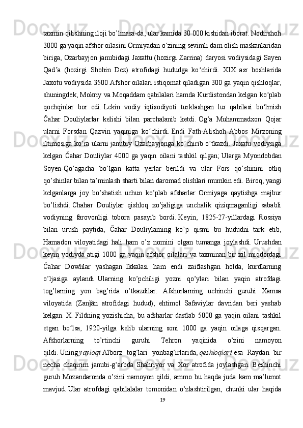 taxmin qilishning iloji bo’lmasa-da, ular kamida 30 000 kishidan iborat. Nodirshoh
3000 ga yaqin afshor oilasini Ormiyadan o zining sevimli dam olish maskanlaridanʻ
biriga, Ozarbayjon janubidagi Jaxattu (hozirgi Zarrina) daryosi vodiysidagi Sayen
Qad a   (hozirgi   Shohin   Dez)   atrofidagi   hududga   ko chirdi.   XIX   asr   boshlarida	
ʼ ʻ
Jaxotu vodiysida 3500 Afshor oilalari istiqomat qiladigan 300 ga yaqin qishloqlar,
shuningdek, Mokriy va Moqaddam qabilalari hamda Kurdistondan kelgan ko plab	
ʻ
qochqinlar   bor   edi.   Lekin   vodiy   iqtisodiyoti   turklashgan   lur   qabilasi   bo lmish
ʻ
Čahar   Douliylarlar   kelishi   bilan   parchalanib   ketdi.   Og’a   Muhammadxon   Qojar
ularni   Forsdan   Qazvin   yaqiniga   ko chirdi.	
ʻ   Endi   Fath-Alishoh   Abbos   Mirzoning
iltimosiga ko’ra ularni janubiy Ozarbayjonga ko’chirib o’tkazdi. Jaxatu vodiysiga
kelgan   Čahar   Douliylar   4000   ga   yaqin   oilani   tashkil   qilgan;   Ularga   Myondobdan
Soyen-Qo’agacha   bo’lgan   katta   yerlar   berildi   va   ular   Fors   qo’shinini   otliq
qo’shinlar bilan ta’minlash sharti bilan daromad olishlari mumkin edi.   Biroq, yangi
kelganlarga   joy   bo’shatish   uchun   ko’plab   afsharlar   Ormiyaga   qaytishga   majbur
bo’lishdi.   Chahar   Douliylar   qishloq   xo’jaligiga   unchalik   qiziqmaganligi   sababli
vodiyning   farovonligi   tobora   pasayib   bordi.   Keyin,   1825-27-yillardagi   Rossiya
bilan   urush   paytida,   Čahar   Douliylarning   ko’p   qismi   bu   hududni   tark   etib,
Hamadon   viloyatidagi   hali   ham   o’z   nomini   olgan   tumanga   joylashdi.   Urushdan
keyin vodiyda  atigi  1000  ga  yaqin afshor  oilalari   va taxminan  bir   xil  miqdordagi
Čahar   Dowlilar   yashagan.   Ikkalasi   ham   endi   zaiflashgan   holda,   kurdlarning
o’ljasiga   aylandi.   Ularning   ko’pchiligi   yozni   qo’ylari   bilan   yaqin   atrofdagi
tog’larning   yon   bag’rida   o’tkazdilar.   Afshorlarning   uchinchi   guruhi   Xamsa
viloyatida   (Zan ān   atrofidagi   hudud),   ehtimol   Safaviylar   davridan   beri   yashab	
ǰ
kelgan.   X.   Fildning   yozishicha,   bu   afsharlar   dastlab   5000   ga   yaqin   oilani   tashkil
etgan   bo lsa,   1920-yilga   kelib   ularning   soni   1000   ga   yaqin   oilaga   qisqargan.	
ʻ
Afshorlarning   to’rtinchi   guruhi   Tehron   yaqinida   o’zini   namoyon
qildi.   Uning   yayloqi   Alborz   tog lari   yonbag irlarida,	
ʻ ʻ   qeshloqlari   esa   Raydan   bir
necha   chaqirim   janubi-g arbda   Shahriyor   va   Xor   atrofida   joylashgan.   Beshinchi	
ʻ
guruh   Mozandaronda   o’zini   namoyon   qildi,   ammo   bu   haqda   juda   kam   ma’lumot
mavjud.   Ular   atrofdagi   qabilalalar   tomonidan   o’zlashtirilgan,   chunki   ular   haqida
19