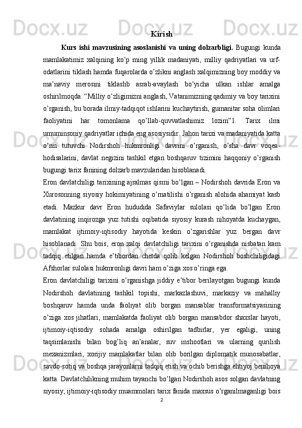 Kirish
  Kurs   ishi   mavzusining   asoslanishi   va   uning   dolzarbligi.   Bugungi   kunda
mamlakatimiz   xalqining   ko’p   ming   yillik   madaniyati,   milliy   qadriyatlari   va   urf-
odatlarini tiklash hamda fuqarolarda o’zlikni anglash xalqimizning boy moddiy va
ma’naviy   merosini   tiklashb   asrab-avaylash   bo’yicha   ulkan   ishlar   amalga
oshirilmoqda. “Milliy o’zligimizni anglash, Vatanimizning qadimiy va boy tarixini
o’rganish, bu borada ilmiy-tadqiqot ishlarini kuchaytirish, gumanitar soha olimlari
faoliyatini   har   tomonlama   qo’llab-quvvatlashimiz   lozim”1.   Tarix   ilmi
umuminsoniy qadriyatlar ichida eng asosiysidir. Jahon tarixi va madaniyatida katta
o’rin   tutuvchi   Nodirshoh   hukmronligi   davrini   o’rganish,   o’sha   davr   voqea-
hodisalarini,   davlat   negizini   tashkil   etgan   boshqaruv   tizimini   haqqoniy   o’rganish
bugungi tarix fanining dolzarb mavzularidan hisoblanadi.
Eron davlatchiligi tarixining ajralmas qismi bo’lgan – Nodirshoh davrida Eron va
Xurosonning   siyosiy   hokimiyatining   o’rnatilishi   o’rganish   alohida   ahamiyat   kasb
etadi.   Mazkur   davr   Eron   hududida   Safaviylar   sulolasi   qo’lida   bo’lgan   Eron
davlatining   inqirozga   yuz   tutishi   oqibatida   siyosiy   kurash   nihoyatda   kuchaygan,
mamlakat   ijtimoiy-iqtisodiy   hayotida   keskin   o’zgarishlar   yuz   bergan   davr
hisoblanadi.   Shu   bois,   eron   xalqi   davlatchiligi   tarixini   o’rganishda   nisbatan   kam
tadqiq   etilgan   hamda   e’tibordan   chetda   qolib   kelgan   Nodirshoh   boshchiligidagi
Afshorlar sulolasi hukmronligi davri ham o’ziga xos o’ringa ega.
Eron   davlatchiligi   tarixini   o’rganishga   jiddiy   e’tibor   berilayotgan   bugungi   kunda
Nodirshoh   davlatining   tashkil   topishi,   markazlashuvi,   markaziy   va   mahalliy
boshqaruv   hamda   unda   faoliyat   olib   borgan   mansablar   transformatsiyasining
o’ziga   xos   jihatlari,   mamlakatda   faoliyat   olib   borgan   mansabdor   shaxslar   hayoti,
ijtimoiy-iqtisodiy   sohada   amalga   oshirilgan   tadbirlar,   yer   egaligi,   uning
taqsimlanishi   bilan   bog’liq   an’analar,   suv   inshootlari   va   ularning   qurilish
mexanizmlari,   xorijiy   mamlakatlar   bilan   olib   borilgan   diplomatik   munosabatlar,
savdo-sotiq va boshqa jarayonlarni tadqiq etish va ochib berishga ehtiyoj benihoya
katta. Davlatchilikning muhim tayanchi bo’lgan Nodirshoh asos solgan davlatning
siyosiy, ijtimoiy-iqtisodiy muammolari tarix fanida maxsus o’rganilmaganligi bois
2 