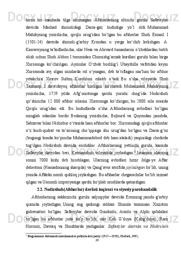 biron   bir   manbada   tilga   olinmagan.   Afshorlarning   oltinchi   guruhi   Safaviylar
davrida   Mashad   shimolidagi   Darra-gaz   hududiga   yo’l   oldi.   Muhammad
Mahdiyning   yozishicha,   qirqlu   urug idan   bo lgan   bu   afshorlar   Shoh   Esmoil   Iʻ ʻ
(1501-24)   davrida   shimoli-g arbiy   Erondan   u   yerga   ko chib   kelishgan.   A.	
ʻ ʻ
Kasraviyning ta’kidlashicha, ular Nesa va Abivard tumanlarini o’zbeklardan tortib
olish uchun Shoh Abbos I tomonidan Chomishg’azzak kurdlari guruhi bilan birga
Xurosonga   ko’chirilgan.   Ayrimlar   O zbek   boshlig i   Ubaydulla   vafotidan   keyin	
ʻ ʻ
Xurosonda   avj   olgan   nizolarda   rol   o ynagan,   deb   ta riflagan   ma lum   bir   afshor
ʻ ʼ ʼ
yetakchisi   Xosrov   Sulton   Kurohluni   eslatib   o tadi.	
ʻ   Bu   o sha   viloyatda   Shoh	ʻ
Taxmasp   I   davridayoq   afshorlar   borligini   ko rsatadi.	
ʻ   Muhammad   Mahdiyning
yozishicha,   1729   yilda   Afg’onistonga   qarshi   yurishi   chog’ida   Nodirshoh
qo’shimcha   12   000   afshor   oilasini   Xurosonga   ko’chirgan;   bu   2000   oila   orasida
Qirqlu   urug idan   edi.   Bu   hududlarda   o’sha   Afshorlarning   avlodlari   bo’lgan	
ʻ
minglab   odamlar   bordir.   Brukning   yozishicha,   Bo nurd   va   Quyondan   janubda,	
ǰ
Sabzavar bilan Nishobur o rtasida ham afshorlar bor. Xurosondagi qirqlu afshorlar	
ʻ
o z   kuch-qudrat   va   ta sirining   cho qqisiga   shu   urug dan   bo lgan   va   Darra-g oz	
ʻ ʼ ʻ ʻ ʻ ʻ
(bugungi kunda ko pincha Muhammadobod deb ham ataladi) yaqinidagi chodirda	
ʻ
tug ilgan   Nodirshoh   davrida   erishdilar.   Afshorlarning   yettinchi   guruhi,   kamida	
ʻ
Safaviylar   davridan   beri,   Kermanshoh   viloyatida   joylashgan. 1
  Jouannin   ularning
sonini   7000   kishi   deb   hisoblagan.   Ularning   avlodlari   hozir   Jolga-ye   Afšar
dehestoni (Hamadonning sharqida) va Qang’avor atrofida   joylashgan   bo’lib, uning
yonida Afšārān nomli qishloq joylashgan. Bu afsharlar chegarachilar bo lib xizmat	
ʻ
qilgan va Usmonli imperiyasiga qarshi ko plab urushlarda qatnashgan.	
ʻ
2.2. Nodirshoh(Afshorlar) davlati inqirozi va siyosiy parokandalik
      Afshorlarning   sakkizinchi   guruhi   saljuqiylar   davrida   Eronning   janubi-g’arbiy
qismida   joylashgan.   Uning   eng   qadimgi   rahbari   Shomla   taxminan   Xuziston
gubernatori   bo’lgan.   Safaviylar   davrida   Gunduzlu,   Araslu   va   Alplu   qabilalari
bo’lgan   bu   afshorlar   juda   ko’p   bo’lib,   ular   Kuh   G’iluya   (Kohg’iluya),   Ram
Hormoz,   Davraq   va   Shushtarda   yashganlar.   Safaviylar   davrida   va   Nodirshoh
1
  Programmnie   dokumenti   musulmanskix   politicheskix   partiy  (1917—1920),  Oksford , 1985;
20