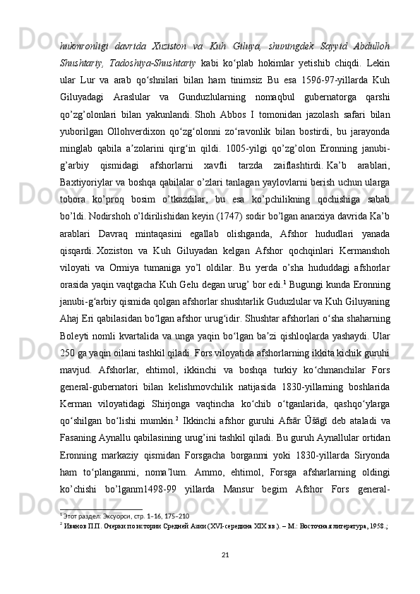 hukmronligi   davrida   Xuziston   va   Kuh   Giluya,   shuningdek   Sayyid   Abdulloh
Shushtariy,   Tadoshiya-Shushtariy   kabi   ko plab   hokimlar   yetishib   chiqdi.   Lekinʻ
ular   Lur   va   arab   qo shnilari   bilan   ham   tinimsiz   Bu   esa   1596-97-yillarda   Kuh	
ʻ
Giluyadagi   Araslular   va   Gunduzlularning   nomaqbul   gubernatorga   qarshi
qo’zg’olonlari   bilan   yakunlandi.   Shoh   Abbos   I   tomonidan   jazolash   safari   bilan
yuborilgan   Ollohverdixon   qo zg olonni   zo ravonlik   bilan   bostirdi,   bu   jarayonda	
ʻ ʻ ʻ
minglab   qabila   a zolarini   qirg in   qildi.   1005-yilgi   qo’zg’olon   Eronning   janubi-	
ʼ ʻ
g’arbiy   qismidagi   afshorlarni   xavfli   tarzda   zaiflashtirdi.   Ka’b   arablari,
Baxtiyoriylar va boshqa qabilalar o’zlari tanlagan yaylovlarni berish uchun ularga
tobora   ko’proq   bosim   o’tkazdilar,   bu   esa   ko’pchilikning   qochishiga   sabab
bo’ldi.   Nodirshoh o’ldirilishidan keyin (1747) sodir bo’lgan anarxiya davrida Ka’b
arablari   Davraq   mintaqasini   egallab   olishganda,   Afshor   hududlari   yanada
qisqardi.   Xoziston   va   Kuh   Giluyadan   kelgan   Afshor   qochqinlari   Kermanshoh
viloyati   va   Ormiya   tumaniga   yo’l   oldilar.   Bu   yerda   o’sha   hududdagi   afshorlar
orasida yaqin vaqtgacha Kuh Gelu degan urug’ bor edi. 1
 Bugungi kunda Eronning
janubi-g arbiy qismida qolgan afshorlar shushtarlik Guduzlular va Kuh Giluyaning	
ʻ
Ahaj Eri qabilasidan bo lgan afshor urug idir.	
ʻ ʻ   Shushtar afshorlari o sha shaharning	ʻ
Boleyti   nomli   kvartalida va  unga  yaqin bo lgan ba zi   qishloqlarda yashaydi.	
ʻ ʼ   Ular
250 ga yaqin oilani tashkil qiladi. Fors viloyatida afshorlarning ikkita kichik guruhi
mavjud.   Afshorlar,   ehtimol,   ikkinchi   va   boshqa   turkiy   ko chmanchilar   Fors	
ʻ
general-gubernatori   bilan   kelishmovchilik   natijasida   1830-yillarning   boshlarida
Kerman   viloyatidagi   Shirjonga   vaqtincha   ko chib   o tganlarida,   qashqo ylarga	
ʻ ʻ ʻ
qo shilgan   bo lishi   mumkin.	
ʻ ʻ 2
  Ikkinchi   afshor   guruhi   Afsār   Ūšāgī   deb   ataladi   va
Fasaning Aynallu qabilasining urug’ini tashkil qiladi.   Bu guruh Aynallular ortidan
Eronning   markaziy   qismidan   Forsgacha   borganmi   yoki   1830-yillarda   Siryonda
ham   to planganmi,   noma lum.   Ammo,   ehtimol,   Forsga   afsharlarning   oldingi	
ʻ ʼ
ko’chishi   bo’lganm1498-99   yillarda   Mansur   begim   Afshor   Fors   general-
1
 Этот раздел: Эксуорси, стр. 1–16, 175–210
2
 Иванов П.П. Очерки по истории Средней Азии (XVI-середина XIX вв.). – М.: Восточная литература, 1958.;
21