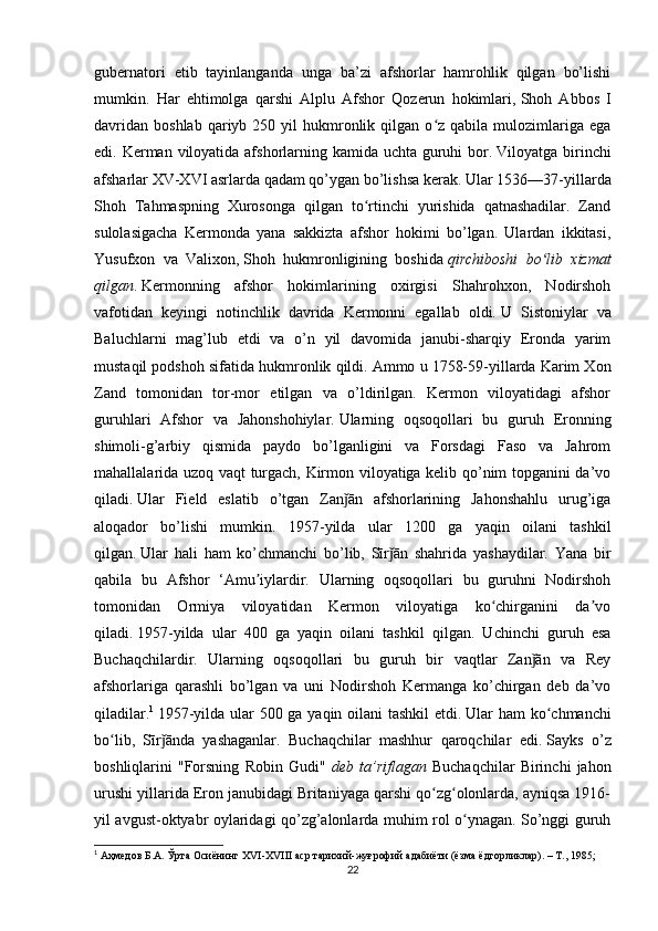 gubernatori   etib   tayinlanganda   unga   ba’zi   afshorlar   hamrohlik   qilgan   bo’lishi
mumkin.   Har   ehtimolga   qarshi   Alplu   Afshor   Qozerun   hokimlari,   Shoh   Abbos   I
davridan   boshlab  qariyb  250  yil   hukmronlik  qilgan  o z  qabila  mulozimlariga   egaʻ
edi. Kerman viloyatida afshorlarning kamida uchta guruhi  bor.   Viloyatga birinchi
afsharlar XV-XVI asrlarda qadam qo’ygan bo’lishsa kerak.   Ular 1536—37-yillarda
Shoh   Tahmaspning   Xurosonga   qilgan   to rtinchi   yurishida   qatnashadilar.   Zand	
ʻ
sulolasigacha   Kermonda   yana   sakkizta   afshor   hokimi   bo’lgan.   Ulardan   ikkitasi,
Yusufxon   va   Valixon,   Shoh   hukmronligining   boshida   qirchiboshi   bo lib   xizmat	
ʻ
qilgan .   Kermonning   afshor   hokimlarining   oxirgisi   Shahrohxon,   Nodirshoh
vafotidan   keyingi   notinchlik   davrida   Kermonni   egallab   oldi.   U   Sistoniylar   va
Baluchlarni   mag’lub   etdi   va   o’n   yil   davomida   janubi-sharqiy   Eronda   yarim
mustaqil podshoh sifatida hukmronlik qildi.   Ammo u 1758-59-yillarda Karim Xon
Zand   tomonidan   tor-mor   etilgan   va   o’ldirilgan.   Kermon   viloyatidagi   afshor
guruhlari   Afshor   va   Jahonshohiylar.   Ularning   oqsoqollari   bu   guruh   Eronning
shimoli-g’arbiy   qismida   paydo   bo’lganligini   va   Forsdagi   Faso   va   Jahrom
mahallalarida uzoq vaqt turgach, Kirmon viloyatiga kelib qo’nim topganini da’vo
qiladi.   Ular   Field   eslatib   o’tgan   Zan ān   afshorlarining   Jahonshahlu   urug’iga	
ǰ
aloqador   bo’lishi   mumkin.   1957-yilda   ular   1200   ga   yaqin   oilani   tashkil
qilgan.   Ular   hali   ham   ko’chmanchi   bo’lib,   Sīr ān   shahrida   yashaydilar.   Yana   bir	
ǰ
qabila   bu   Afshor   ‘Amu iylardir.   Ularning   oqsoqollari   bu   guruhni   Nodirshoh	
ʼ
tomonidan   Ormiya   viloyatidan   Kermon   viloyatiga   ko chirganini   da vo	
ʻ ʼ
qiladi.   1957-yilda   ular   400   ga   yaqin   oilani   tashkil   qilgan.   Uchinchi   guruh   esa
Buchaqchilardir.   Ularning   oqsoqollari   bu   guruh   bir   vaqtlar   Zan ān   va   Rey	
ǰ
afshorlariga   qarashli   bo’lgan   va   uni   Nodirshoh   Kermanga   ko’chirgan   deb   da’vo
qiladilar. 1
  1957-yilda ular 500 ga yaqin oilani tashkil  etdi.   Ular ham ko chmanchi	
ʻ
bo lib,   Sīr ānda   yashaganlar.   Buchaqchilar   mashhur   qaroqchilar   edi.	
ʻ ǰ   Sayks   o’z
boshliqlarini   "Forsning   Robin   Gudi"   deb   ta’riflagan   Buchaqchilar   Birinchi   jahon
urushi yillarida Eron janubidagi Britaniyaga qarshi qo zg olonlarda, ayniqsa 1916-	
ʻ ʻ
yil avgust-oktyabr oylaridagi qo’zg’alonlarda muhim rol o ynagan. So’nggi guruh	
ʻ
1
 Аҳмедов Б.А. Ўрта Осиёнинг  XVI - XVIII  аср тарихий-жуғрофий адабиёти (ёзма ёдгорликлар). – Т., 1985;
22