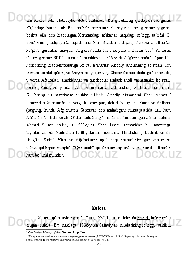 esa   Afshor   Mir   Habibiylar   deb   nomlanadi.   Bu   guruhning   qoldiqlari   haligacha
Sīr ondagi   Bardsir   atrofida   bo’lishi   mumkin.ǰ 1
  F.   Sayks   ularning   sonini   yigirma
beshta   oila   deb   hisoblagan.   Kermandagi   afsharlar   haqidagi   so nggi   ta rifni   G.	
ʻ ʼ
Styoberning   tadqiqotida   topish   mumkin.   Bundan   tashqari,   Turkiyada   afsharlar
ko’plab   guruhlari   mavjud.   Afg’onistonda   ham   ko’plab   afsharlar   bor. 2
  A.   Bruk
ularning sonini 30 000 kishi deb hisoblaydi. 1845-yilda Afg’onistonda bo’lgan J.P.
Ferrierning   hisob-kitoblariga   ko’ra,   afsharlar   Anddiy   aholisining   to’rtdan   uch
qismini  tashkil  qiladi;   va Maymana  yaqinidagi  Chaxarshanba  shahriga borganida,
u   yerda   Afshorlar,   jamshidiylar   va   qipchoqlar   aralash   aholi   yashaganini   ko’rgan.
Ferrier, Andiy viloyatidagi  Ali  Iliy turkmanlari  asli  afshor, deb  hisoblardi,  ammo
G.   Jarring   bu   nazariyaga   shubha   bildirdi.   Anddiy   afshorlarni   Shoh   Abbos   I
tomonidan   Xurosondan   u   yerga   ko chirilgan,   deb   da vo   qiladi.   Farah   va   Asfozor	
ʻ ʼ
(bugungi   kunda   Afg oniston   Sabzavar   deb   ataladigan)   mintaqalarida   hali   ham	
ʻ
Afshorlar bo lishi kerak. O sha hududning birinchi ma lum bo lgan afshor hokimi	
ʻ ʻ ʼ ʻ
Ahmad   Sulton   bo lib,   u   1522-yilda   Shoh   Ismoil   tomonidan   bu   lavozimga	
ʻ
tayinlangan   edi.   Nodirshoh   1730-yillarning   oxirlarida   Hindistonga   bostirib   kirishi
chog ida   Kobul,   Hirot   va   Afg onistonning   boshqa   shaharlarini   garnizon   qilish	
ʻ ʻ
uchun   qoldirgan   minglab   “Qizilbosh”   qo shinlarining   avlodlari   orasida   afsharlar	
ʻ
ham bo lishi mumkin.	
ʻ
                           
Xulosa
Xulosa   qilib   aytadigan   bo’lsak,   XVIII   asr   o rtalarida	
ʻ   Eronda   hukmronlik
qilgan   sulola.   Bu   sulolaga   1736-yilda   Safaviylar   sulolasining   so nggi   vakilini	
ʻ
1
  Cambridge History of Iran   Volume 7, pp. 2–4
2
 "Очерк истории Персии за последние два столетия (1722-1922 гг. Н. Э.)". Эдвард Г. Браун. Лондон: 
Гуманитарный институт Паккарда. п. 33. Получено 2010-09-24.
23 