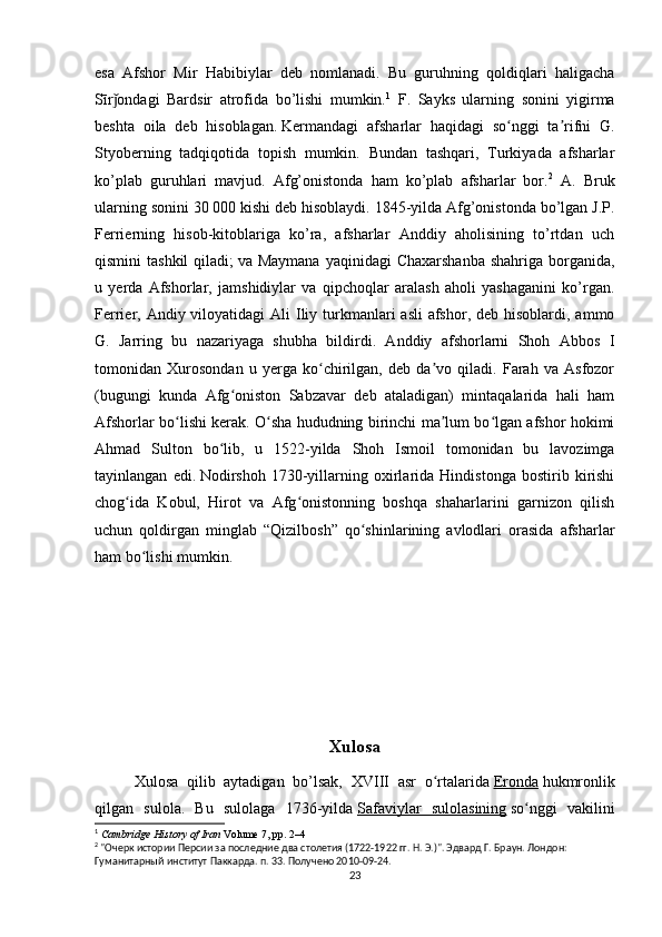 esa   Afshor   Mir   Habibiylar   deb   nomlanadi.   Bu   guruhning   qoldiqlari   haligacha
Sīr ondagi   Bardsir   atrofida   bo’lishi   mumkin.ǰ 1
  F.   Sayks   ularning   sonini   yigirma
beshta   oila   deb   hisoblagan.   Kermandagi   afsharlar   haqidagi   so nggi   ta rifni   G.	
ʻ ʼ
Styoberning   tadqiqotida   topish   mumkin.   Bundan   tashqari,   Turkiyada   afsharlar
ko’plab   guruhlari   mavjud.   Afg’onistonda   ham   ko’plab   afsharlar   bor. 2
  A.   Bruk
ularning sonini 30 000 kishi deb hisoblaydi. 1845-yilda Afg’onistonda bo’lgan J.P.
Ferrierning   hisob-kitoblariga   ko’ra,   afsharlar   Anddiy   aholisining   to’rtdan   uch
qismini  tashkil  qiladi;   va Maymana  yaqinidagi  Chaxarshanba  shahriga borganida,
u   yerda   Afshorlar,   jamshidiylar   va   qipchoqlar   aralash   aholi   yashaganini   ko’rgan.
Ferrier, Andiy viloyatidagi  Ali  Iliy turkmanlari  asli  afshor, deb  hisoblardi,  ammo
G.   Jarring   bu   nazariyaga   shubha   bildirdi.   Anddiy   afshorlarni   Shoh   Abbos   I
tomonidan   Xurosondan   u   yerga   ko chirilgan,   deb   da vo   qiladi.   Farah   va   Asfozor	
ʻ ʼ
(bugungi   kunda   Afg oniston   Sabzavar   deb   ataladigan)   mintaqalarida   hali   ham	
ʻ
Afshorlar bo lishi kerak. O sha hududning birinchi ma lum bo lgan afshor hokimi	
ʻ ʻ ʼ ʻ
Ahmad   Sulton   bo lib,   u   1522-yilda   Shoh   Ismoil   tomonidan   bu   lavozimga	
ʻ
tayinlangan   edi.   Nodirshoh   1730-yillarning   oxirlarida   Hindistonga   bostirib   kirishi
chog ida   Kobul,   Hirot   va   Afg onistonning   boshqa   shaharlarini   garnizon   qilish	
ʻ ʻ
uchun   qoldirgan   minglab   “Qizilbosh”   qo shinlarining   avlodlari   orasida   afsharlar	
ʻ
ham bo lishi mumkin.	
ʻ
                           
Xulosa
Xulosa   qilib   aytadigan   bo’lsak,   XVIII   asr   o rtalarida	
ʻ   Eronda   hukmronlik
qilgan   sulola.   Bu   sulolaga   1736-yilda   Safaviylar   sulolasining   so nggi   vakilini	
ʻ
1
  Cambridge History of Iran   Volume 7, pp. 2–4
2
 "Очерк истории Персии за последние два столетия (1722-1922 гг. Н. Э.)". Эдвард Г. Браун. Лондон: 
Гуманитарный институт Паккарда. п. 33. Получено 2010-09-24.
23