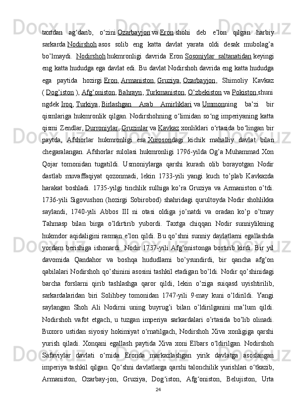 taxtdan   ag darib,   o ziniʻ ʻ   Ozarbayjon   va   Eron   shohi   deb   e lon   qilgan   harbiy	ʼ
sarkarda   Nodirshoh   asos   solib   eng   katta   davlat   yarata   oldi   desak   mubolag’a
bo’lmaydi.   Nodirshoh   hukmronligi   davrida   Eron   Sosoniylar   saltanatidan   keyingi
eng katta hududga ega davlat edi. Bu davlat Nodirshoh davrida eng katta hududga
ega   paytida   hozirgi   Eron ,   Armaniston ,   Gruziya ,   Ozarbayjon ,   Shimoliy   Kavkaz
(   Dog’iston   ),   Afg’oniston ,   Bahrayn ,   Turkmaniston ,   O’zbekiston   va   Pokiston ,shuni
ngdek   Iroq ,   Turkiya ,   Birlashgan   Arab   Amirliklari   va   Ummon ning   ba’zi   bir
qismlariga hukmronlik qilgan. Nodirshohning o limidan so ng imperiyaning katta	
ʻ ʻ
qismi   Zendlar,   Durroniylar ,   Gruzinlar   va   Kavkaz   xonliklari   o rtasida   bo lingan   bir	
ʻ ʻ
paytda,   Afshorlar   hukmronligi   esa   Xuroson dagi   kichik   mahalliy   davlat   bilan
chegaralangan.   Afshorlar   sulolasi   hukmronligi   1796-yilda   Og’a   Muhammad   Xon
Qojar   tomonidan   tugatildi.   Usmoniylarga   qarshi   kurash   olib   borayotgan   Nodir
dastlab   muvaffaqiyat   qozonmadi,   lekin   1733-yili   yangi   kuch   to’plab   Kavkazda
harakat   boshladi.   1735-yilgi   tinchlik   sulhiga   ko’ra   Gruziya   va   Armaniston   o’tdi.
1736-yili   Sigovushon   (hozirgi   Sobirobod)   shahridagi   qurultoyda   Nodir   shohlikka
saylandi,   1740-yili   Abbos   III   ni   otasi   oldiga   jo’natdi   va   oradan   ko’p   o’tmay
Tahmasp   bilan   birga   o’ldirtirib   yubordi.   Taxtga   chiqqan   Nodir   sunniylikning
hukmdor  aqidaligini  rasman  e’lon qildi. Bu qo’shni  sunniy  davlatlarni  egallashda
yordam   berishiga   ishonardi.   Nodir   1737-yili   Afg’onistonga   bostirib   kirdi.   Bir   yil
davomida   Qandahor   va   boshqa   hududlarni   bo’ysundirdi,   bir   qancha   afg’on
qabilalari Nodirshoh qo’shinini asosini tashkil etadigan bo’ldi.   Nodir qo’shinidagi
barcha   forslarni   qirib   tashlashga   qaror   qildi,   lekin   o’ziga   suiqasd   uyishtirilib,
sarkardalaridan   biri   Solihbey   tomonidan   1747-yili   9-may   kuni   o’ldirildi.   Yangi
saylangan   Shoh   Ali   Nodirni   uning   buyrug’i   bilan   o’ldirilganini   ma’lum   qildi.
Nodirshoh   vafot   etgach,   u   tuzgan   imperiya   sarkardalari   o’rtasida   bo’lib   olinadi.
Buxoro   ustidan   siyosiy   hokimiyat   o rnatilgach,   Nodirshoh   Xiva   xonligiga   qarshi	
ʻ
yurish   qiladi.   Xonqani   egallash   paytida   Xiva   xoni   Elbars   o ldirilgan.   Nodirshoh	
ʻ
Safaviylar   davlati   o rnida   Eronda   markazlashgan   yirik   davlatga   asoslangan	
ʻ
imperiya tashkil  qilgan. Qo shni davlatlarga qarshi talonchilik yurishlari o tkazib,	
ʻ ʻ
Armaniston,   Ozarbay-jon,   Gruziya,   Dog iston,   Afg oniston,   Belujiston,   Urta	
ʻ ʻ
24 