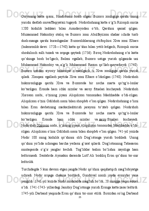 Osiyoning   katta   qismi,   Hindistonni   bosib   olgan.   Buxoro   xonligiga   qarshi   uning
yurishi dastlab muvaffaqiyatsiz tugaydi. Nodirshohning katta o g li Rizoquli mirzaʻ ʻ
1200   kishilik   lashkari   bilan   Amudaryodan   o tib,   Qarshini   qamal   qilgan.	
ʻ
Muxammad   Hakimbiy   otaliq   va   Buxoro   xoni   Abulfayzxon   shahar   ichida   turib
dush-manga   qarshi   kurashganlar.   Buxoroliklarning   ittifoqchisi   Xiva   xoni   Elbars
(hukmronlik davri: 1728—1740) katta qo shin bilan yetib kelgach, Rizoquli mirza	
ʻ
shoshilinch sulh tuzadi  va orqaga qaytadi  (1736). Biroq Nodirshohning o zi  katta	
ʻ
qo shinga   bosh   bo lgach,   Balxni   egallab,   Buxoro   ustiga   yurish   qilganida   uni	
ʻ ʻ
Muhammad   Hakimbiy   va   o g li   Muhammad   Raxim   qo llab-quvvatlaydi   (1740).	
ʻ ʻ ʻ
Buxoro   ustidan   siyosiy   hokimiyat   o rnatilgach,   u   Xiva   xonligiga   qarshi   yurish	
ʻ
qiladi.   Xonqani   egallash   paytida   Xiva   xoni   Elbars   o ldirilgan   (1740).   Nodirshoh	
ʻ
hukmronligiga   qarshi   Xiva   va   Buxoroda   bir   necha   marta   qo zg o-lonlar	
ʻ ʻ
ko tarilgan.   Eronda   ham   ichki   nizolar   va   saroy   fitnalari   kuchayadi.   Nodirshoh	
ʻ
Xuroson   noibi,   o zining   jiyani   Aliqulixon   tomonidan   Mashhadda   o ldi-rilgan.	
ʻ ʻ
Aliqulixon o zini Odilshoh nomi bilan shoqdeb e lon qilgan. Nodirshohning o limi	
ʻ ʼ ʻ
bilan   Eron   davlatining   markazlashtirish   jarayoni   to xtab   qolgan.   Nodirshoh	
ʻ
hukmronligiga   qarshi   Xiva   va   Buxoroda   bir   necha   marta   qo zg o-lonlar	
ʻ ʻ
ko tarilgan.   Eronda   ham   ichki   nizolar   va	
ʻ   saroy   fitnalari   kuchayadi.
Nodirshoh   Xuroson   noibi, o zining jiyani Aliqulixon tomonidan Mashhadda o ldi-	
ʻ ʻ
rilgan. Aliqulixon o zini Odilshoh nomi bilan shoqdeb e lon qilgan.	
ʻ ʼ  741-yil yozida
Nodir   100   ming   kishilik   qo’shinni   olib   Dog’istonga   yurish   boshladi.   Uning
qo’shini yo’lida uchragan barcha yerlarni g’orat qilardi. Dog’istonning Tabasaron
mintaqasida   o’g’ir   janglar   kechdi.   Tog’liklar   taslim   bo’lishni   xayoliga   ham
keltirmasdi.   Sentabrda   Aymakin   darasida   Lutf   Ali   boshliq   Eron   qo’shini   tor-mir
keltirildi.
Turchidagda 5 kun davom etgan jangda Nodir qo’shini qaqshatqich mag’lubiyatga
uchradi.   Nodir   orqaga   chekina   boshladi,   Gundrival   nomli   joyda   eroniylar   yana
yengildi. 1741-yil kuzida Nodir Andalalda mag’lub bo’ldi, 20 mingga yaqin askari
o’ldi. 1741-1743- yillardagi Janubiy Dog’istonga yurish Eronga katta zarar keltirdi.
1745-yili Darband yaqinida Eron qo’shini tor-mor etildi. Birozdan so’ng Darband
25