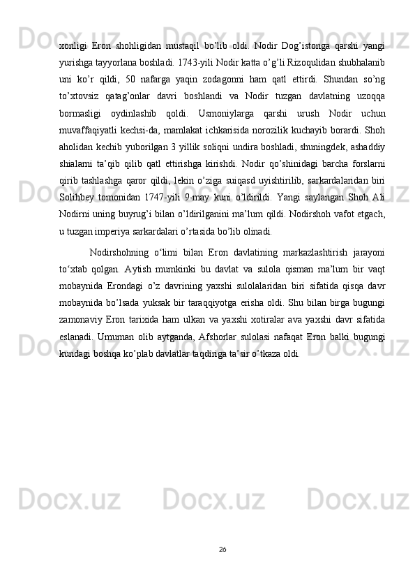 xonligi   Eron   shohligidan   mustaqil   bo’lib   oldi.   Nodir   Dog’istonga   qarshi   yangi
yurishga tayyorlana boshladi. 1743-yili Nodir katta o’g’li Rizoqulidan shubhalanib
uni   ko’r   qildi,   50   nafarga   yaqin   zodagonni   ham   qatl   ettirdi.   Shundan   so’ng
to’xtovsiz   qatag’onlar   davri   boshlandi   va   Nodir   tuzgan   davlatning   uzoqqa
bormasligi   oydinlashib   qoldi.   Usmoniylarga   qarshi   urush   Nodir   uchun
muvaffaqiyatli   kechsi-da,   mamlakat   ichkarisida   norozilik   kuchayib   borardi.   Shoh
aholidan kechib yuborilgan 3 yillik soliqni  undira boshladi, shuningdek, ashaddiy
shialarni   ta’qib   qilib   qatl   ettirishga   kirishdi.   Nodir   qo’shinidagi   barcha   forslarni
qirib   tashlashga   qaror   qildi,   lekin   o’ziga   suiqasd   uyishtirilib,   sarkardalaridan   biri
Solihbey   tomonidan   1747-yili   9-may   kuni   o’ldirildi.   Yangi   saylangan   Shoh   Ali
Nodirni uning buyrug’i bilan o’ldirilganini ma’lum qildi. Nodirshoh vafot etgach,
u tuzgan imperiya sarkardalari o’rtasida bo’lib olinadi.
  Nodirshohning   o limi   bilan   Eron   davlatining   markazlashtirish   jarayoniʻ
to xtab   qolgan.   Aytish   mumkinki   bu   davlat   va   sulola   qisman   ma’lum   bir   vaqt	
ʻ
mobaynida   Erondagi   o’z   davrining   yaxshi   sulolalaridan   biri   sifatida   qisqa   davr
mobaynida bo’lsada  yuksak  bir  taraqqiyotga  erisha   oldi.  Shu bilan  birga  bugungi
zamonaviy   Eron   tarixida   ham   ulkan   va   yaxshi   xotiralar   ava   yaxshi   davr   sifatida
eslanadi.   Umuman   olib   aytganda,   Afshorlar   sulolasi   nafaqat   Eron   balki   bugungi
kundagi boshqa ko’plab davlatlar taqdiriga ta’sir o’tkaza oldi.
26