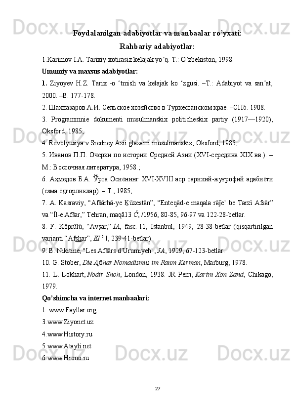 Foydalanilgan adabiyotlar va manbaalar ro’yxati:
Rahbariy adabiyotlar:
1.Karimov I.А. Tarixiy xotirasiz kelajak yo q. T.: O zbekiston, 1998.ʼ ʼ
Umumiy va maxsus adabiyotlar:
1.   Ziyoyev   H.Z.   Tarix   -o   ‘tmish   va   kelajak   ko   ‘zgusi.   –T.:   Adabiyot   va   san at,	
ʼ
2000. –B. 177-178.
2. Шахназаров А.И. Сельское хозяйство в Туркестанском крае. –СПб. 1908. 
3.   Programmnie   dokumenti   musulmanskix   politicheskix   partiy   (1917—1920),
Oksford, 1985;
4. Revolyusiya v Sredney Azii glazami musulmanskix, Oksford, 1985;
5. Иванов П.П. Очерки по истории Средней Азии (XVI-середина XIX вв.). –
М.: Восточная литература, 1958.;
6.  Аҳмедов   Б.А.   Ўрта   Осиёнинг   XVI - XVIII   аср   тарихий-жуғрофий  адабиёти
(ёзма ёдгорликлар). – Т., 1985;
7.   A .   Kasraviy ,  “ Af šā rh ā- ye   Ḵ ū zest ā n ”,  “ Enteq ā d - e   maqala   r ā	
ǰ e  	ʿ be   T	?arz ī   Afs ā r ”
va  “Ī l - e   Af š ar ,”  Tehran ,  maq ā13   Č , /1956, 80-85, 96-97  va  122-28- betlar .
8.   F .   K ö pr ü l ü,   “ Av ş ar ,”   İ A ,   fasc .   11,   Istanbul,   1949,   28-38-betlar   (qisqartirilgan
varianti “Af sh ar”,   EI   2
  I, 239-41-betlar).
9. B. Nikitine, "Les Afšārs d’Urumiyeh",   JA , 1929, 67-123-betlar.
10. G. Stöber,   Die Afshar Nomadismus im Raum Kerman , Marburg, 1978.
11.   L.   Lokhart,   Nodir   Shoh ,   London,   1938.   JR   Perri,   Karim   Xon   Zand ,   Chikago,
1979.
Qo’shimcha va internet manbaalari:
1. www.Fayllar.org
3.www.Ziyonet.uz
4.www.History.ru
5.www.Atayli.net
6.www.Hrono.ru
27 