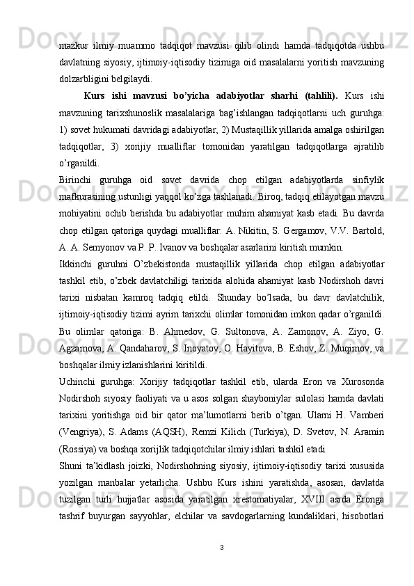 mazkur   ilmiy   muammo   tadqiqot   mavzusi   qilib   olindi   hamda   tadqiqotda   ushbu
davlatning siyosiy,  ijtimoiy-iqtisodiy tizimiga oid masalalarni  yoritish mavzuning
dolzarbligini belgilaydi.
Kurs   ishi   mavzusi   bo’yicha   adabiyotlar   sharhi   (tahlili).   Kurs   ishi
mavzuning   tarixshunoslik   masalalariga   bag’ishlangan   tadqiqotlarni   uch   guruhga:
1) sovet hukumati davridagi adabiyotlar, 2) Mustaqillik yillarida amalga oshirilgan
tadqiqotlar,   3)   xorijiy   mualliflar   tomonidan   yaratilgan   tadqiqotlarga   ajratilib
o’rganildi.
Birinchi   guruhga   oid   sovet   davrida   chop   etilgan   adabiyotlarda   sinfiylik
mafkurasining ustunligi yaqqol ko’zga tashlanadi. Biroq, tadqiq etilayotgan mavzu
mohiyatini  ochib  berishda  bu  adabiyotlar  muhim   ahamiyat  kasb  etadi.  Bu  davrda
chop etilgan qatoriga quydagi  mualliflar:  A. Nikitin, S. Gergamov, V.V.  Bartold,
A. A. Semyonov va P. P. Ivanov va boshqalar asarlarini kiritish mumkin. 
Ikkinchi   guruhni   O’zbekistonda   mustaqillik   yillarida   chop   etilgan   adabiyotlar
tashkil   etib,   o’zbek   davlatchiligi   tarixida   alohida   ahamiyat   kasb   Nodirshoh   davri
tarixi   nisbatan   kamroq   tadqiq   etildi.   Shunday   bo’lsada,   bu   davr   davlatchilik,
ijtimoiy-iqtisodiy tizimi ayrim tarixchi olimlar tomonidan imkon qadar o’rganildi.
Bu   olimlar   qatoriga:   B.   Ahmedov,   G.   Sultonova,   A.   Zamonov,   A.   Ziyo,   G.
Agzamova, A. Qandaharov, S. Inoyatov, O. Hayitova, B. Eshov, Z. Muqimov, va
boshqalar ilmiy izlanishlarini kiritildi.
Uchinchi   guruhga:   Xorijiy   tadqiqotlar   tashkil   etib,   ularda   Eron   va   Xurosonda
Nodirshoh   siyosiy   faoliyati   va  u   asos   solgan   shayboniylar   sulolasi   hamda   davlati
tarixini   yoritishga   oid   bir   qator   ma’lumotlarni   berib   o’tgan.   Ularni   H.   Vamberi
(Vengriya),   S.   Adams   (AQSH),   Remzi   Kilich   (Turkiya),   D.   Svetov,   N.   Aramin
(Rossiya) va boshqa xorijlik tadqiqotchilar ilmiy ishlari tashkil etadi. 
Shuni   ta’kidlash   joizki,   Nodirshohning   siyosiy,   ijtimoiy-iqtisodiy   tarixi   xususida
yozilgan   manbalar   yetarlicha.   Ushbu   Kurs   ishini   yaratishda,   asosan,   davlatda
tuzilgan   turli   hujjatlar   asosida   yaratilgan   xrestomatiyalar,   XVIII   asrda   Eronga
tashrif   buyurgan   sayyohlar,   elchilar   va   savdogarlarning   kundaliklari,   hisobotlari
3 