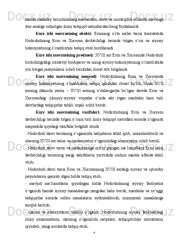 hamda mahalliy tarixchilarning asarlaridan, sovet va mustaqillik yillarida mavzuga
doir amalga oshirilgan ilmiy tadqiqot natijalaridan keng foydalanildi
Kurs   ishi   mavzusining   obekti:   Eronning   o’rta   asrlar   tarixi   kontekstida
Nodirshohning   Eron   va   Xuroson   davlatchiligi   tarixida   tutgan   o’rni   va   siyosiy
hokimiyatining o’rnatilishini tadqiq etish hisoblanadi.
Kurs ishi mavzusining predmeti:  XVIII asr Eron va Xurosonda Nodirshoh
boshchiligidagi sulolaviy boshqaruv va uning siyosiy hokimiyatining o’rnatilishida
yuz bergan jarayonlarni ochib berishdan iborat etib belgilandi.
Kurs   ishi   mavzusining   maqsadi:   Nodirshohning   Eron   va   Xurosonda
siyosiy   hokimiyatining   o’rnatilishini   tadqiq   qilishdan   iborat   bo’lib,   Unda   XVII
asrning   ikkinchi   yarmi   –   XVIII   asrning   o’rtalarigacha   bo’lgan   davrda   Eron   va
Xurosondagi   ijtimoiy-siyosiy   voqealar   o’zida   aks   etgan   manbalar   ham   turli
davrlardagi tadqiqotlar tahlili orqali ochib berish.
Kurs   ishi   mavzusining   vazifalari:   Nodirshohning   Eron   va   Xuroson
davlatchiligi tarixida tutgan o’rnini turli ilmiy tadqiqot metodlari asosida o’rganish
maqsadida quyidagi vazifalar belgilab olindi:
- Nodirshoh davri tarixining o’rganilishi natijalarini tahlil qilib, umumlashtirish va
ularning XVIII asr tarixi va madaniyatini o’rganishdagi ahamiyatini ochib berish;
- Nodirshoh davri tarixi va madaniyatiga oid to’plangan ma’lumotlarni Eron xalqi
davlatchiligi   tarixining   yangi   sahifalarini   yoritishda   muhim   manba   sifatida   tahlil
etish;
-   Nodirshoh   davri   tarixi   Eron  va   Xurosonning  XVIII   asrdagi   siyosiy   va   iqtisodiy
jarayonlarini qamrab olgan holda tadqiq etish;
-   mavjud   ma’lumotlarni   qiyoslagan   holda   Nodirshohning   siyosiy   faoliyatini
o’rganish hamda siyosiy masalalariga yangidan baho berish, manbalar va so’nggi
tadqiqotlar   asosida   ushbu   masalalarni   oydinlashtirish,   munozarali   masalalarga
aniqlik kiritish;
-   manba   va   adabiyotlarni   tahliliy   o’rganib,   Nodirshohning   siyosiy   faoliyatidagi
ilmiy   muammolarni,   ularning   o’rganilishi   natijalari,   tadqiqotchilar   xulosalarini
qiyoslab, yangi asoslarda tadqiq etish;
4