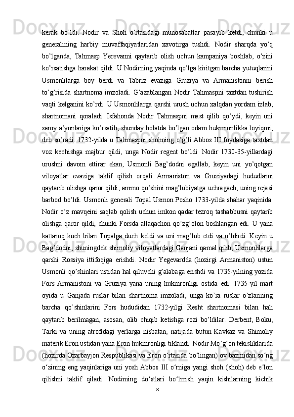 kerak   bo’ldi.   Nodir   va   Shoh   o’rtasidagi   munosabatlar   pasayib   ketdi,   chunki   u
generalining   harbiy   muvaffaqiyatlaridan   xavotirga   tushdi.   Nodir   sharqda   yo’q
bo’lganda,   Tahmasp   Yerevanni   qaytarib   olish   uchun   kampaniya   boshlab,   o’zini
ko’rsatishga harakat qildi. U Nodirning yaqinda qo’lga kiritgan barcha yutuqlarini
Usmonlilarga   boy   berdi   va   Tabriz   evaziga   Gruziya   va   Armanistonni   berish
to’g’risida   shartnoma   imzoladi.   G’azablangan   Nodir   Tahmaspni   taxtdan   tushirish
vaqti kelganini ko’rdi. U Usmonlilarga qarshi urush uchun xalqdan yordam izlab,
shartnomani   qoraladi.   Isfahonda   Nodir   Tahmaspni   mast   qilib   qo’ydi,   keyin   uni
saroy a’yonlariga ko’rsatib, shunday holatda bo’lgan odam hukmronlikka loyiqmi,
deb so’radi. 1732-yilda u Tahmaspni shohning o’g’li Abbos III foydasiga taxtdan
voz   kechishga   majbur   qildi,   unga   Nodir   regent   bo’ldi.   Nodir   1730-35-yillardagi
urushni   davom   ettirar   ekan,   Usmonli   Bag’dodni   egallab,   keyin   uni   yo’qotgan
viloyatlar   evaziga   taklif   qilish   orqali   Armaniston   va   Gruziyadagi   hududlarni
qaytarib olishga qaror qildi, ammo qo’shini mag’lubiyatga uchragach, uning rejasi
barbod bo’ldi. Usmonli generali Topal Usmon Posho 1733-yilda shahar  yaqinida.
Nodir o’z mavqeini saqlab qolish uchun imkon qadar tezroq tashabbusni  qaytarib
olishga qaror  qildi, chunki  Forsda  allaqachon qo’zg’olon boshlangan  edi. U yana
kattaroq   kuch   bilan   Topalga   duch   keldi   va   uni   mag’lub   etdi   va   o’ldirdi.   Keyin   u
Bag’dodni, shuningdek shimoliy viloyatlardagi Ganjani qamal qilib, Usmonlilarga
qarshi   Rossiya   ittifoqiga   erishdi.   Nodir   Yegevardda   (hozirgi   Armaniston)   ustun
Usmonli qo’shinlari ustidan hal qiluvchi g’alabaga erishdi va 1735-yilning yozida
Fors   Armanistoni   va   Gruziya   yana   uning   hukmronligi   ostida   edi.   1735-yil   mart
oyida   u   Ganjada   ruslar   bilan   shartnoma   imzoladi,   unga   ko’ra   ruslar   o’zlarining
barcha   qo’shinlarini   Fors   hududidan   1732-yilgi   Resht   shartnomasi   bilan   hali
qaytarib   berilmagan,   asosan,   olib   chiqib   ketishga   rozi   bo’ldilar.   Derbent,   Boku,
Tarki   va   uning   atrofidagi   yerlarga   nisbatan,   natijada   butun   Kavkaz   va   Shimoliy
materik Eron ustidan yana Eron hukmronligi tiklandi. Nodir Mo g on tekisliklaridaʻ ʻ
(hozirda Ozarbayjon Respublikasi va Eron o rtasida bo lingan) ov bazmidan so ng	
ʻ ʻ ʻ
o zining  eng   yaqinlariga  uni  yosh   Abbos  III  o rniga  yangi  shoh   (shoh)   deb  e lon	
ʻ ʻ ʼ
qilishni   taklif   qiladi.   Nodirning   do stlari   bo lmish   yaqin   kishilarning   kichik	
ʻ ʻ
8 