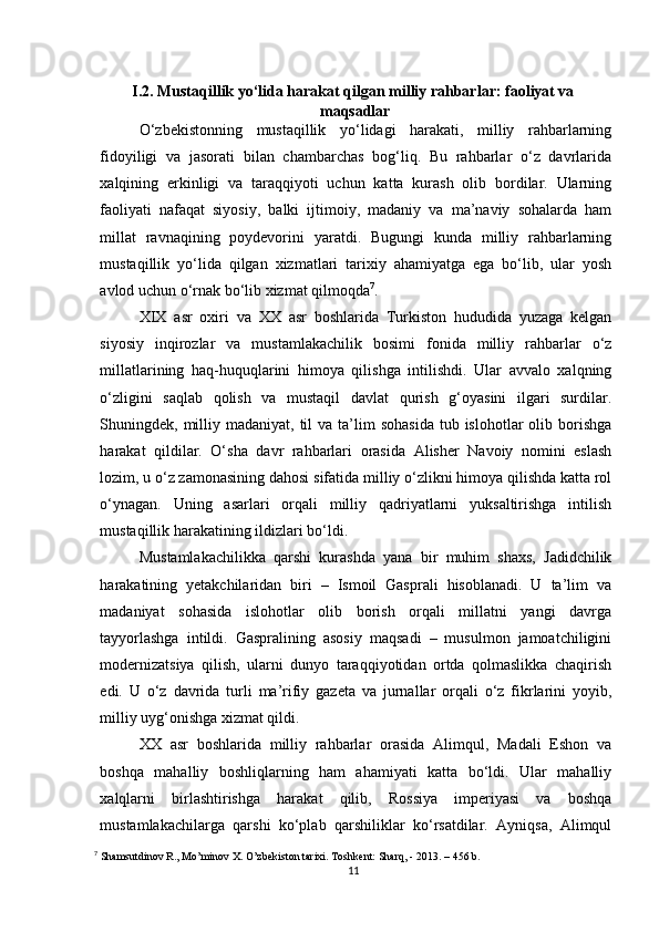 I.2.  Mustaqillik yo‘lida harakat qilgan milliy rahbarlar: faoliyat va
 maqsadlar
O‘zbekistonning   mustaqillik   yo‘lidagi   harakati,   milliy   rahbarlarning
fidoyiligi   va   jasorati   bilan   chambarchas   bog‘liq.   Bu   rahbarlar   o‘z   davrlarida
xalqining   erkinligi   va   taraqqiyoti   uchun   katta   kurash   olib   bordilar.   Ularning
faoliyati   nafaqat   siyosiy,   balki   ijtimoiy,   madaniy   va   ma’naviy   sohalarda   ham
millat   ravnaqining   poydevorini   yaratdi.   Bugungi   kunda   milliy   rahbarlarning
mustaqillik   yo‘lida   qilgan   xizmatlari   tarixiy   ahamiyatga   ega   bo‘lib,   ular   yosh
avlod uchun o‘rnak bo‘lib xizmat qilmoqda 7
.
XIX   asr   oxiri   va   XX   asr   boshlarida   Turkiston   hududida   yuzaga   kelgan
siyosiy   inqirozlar   va   mustamlakachilik   bosimi   fonida   milliy   rahbarlar   o‘z
millatlarining   haq-huquqlarini   himoya   qilishga   intilishdi.   Ular   avvalo   xalqning
o‘zligini   saqlab   qolish   va   mustaqil   davlat   qurish   g‘oyasini   ilgari   surdilar.
Shuningdek, milliy madaniyat,  til  va  ta’lim   sohasida   tub islohotlar  olib  borishga
harakat   qildilar.   O‘sha   davr   rahbarlari   orasida   Alisher   Navoiy   nomini   eslash
lozim, u o‘z zamonasining dahosi sifatida milliy o‘zlikni himoya qilishda katta rol
o‘ynagan.   Uning   asarlari   orqali   milliy   qadriyatlarni   yuksaltirishga   intilish
mustaqillik harakatining ildizlari bo‘ldi.
Mustamlakachilikka   qarshi   kurashda   yana   bir   muhim   shaxs,   Jadidchilik
harakatining   yetakchilaridan   biri   –   Ismoil   Gasprali   hisoblanadi.   U   ta’lim   va
madaniyat   sohasida   islohotlar   olib   borish   orqali   millatni   yangi   davrga
tayyorlashga   intildi.   Gaspralining   asosiy   maqsadi   –   musulmon   jamoatchiligini
modernizatsiya   qilish,   ularni   dunyo   taraqqiyotidan   ortda   qolmaslikka   chaqirish
edi.   U   o‘z   davrida   turli   ma’rifiy   gazeta   va   jurnallar   orqali   o‘z   fikrlarini   yoyib,
milliy uyg‘onishga xizmat qildi.
XX   asr   boshlarida   milliy   rahbarlar   orasida   Alimqul,   Madali   Eshon   va
boshqa   mahalliy   boshliqlarning   ham   ahamiyati   katta   bo‘ldi.   Ular   mahalliy
xalqlarni   birlashtirishga   harakat   qilib,   Rossiya   imperiyasi   va   boshqa
mustamlakachilarga   qarshi   ko‘plab   qarshiliklar   ko‘rsatdilar.   Ayniqsa,   Alimqul
7
  Shamsutdinov R., Mo’minov X. O’zbekiston tarixi. Toshkent: Sharq, - 2013 .  – 456 b.
11 