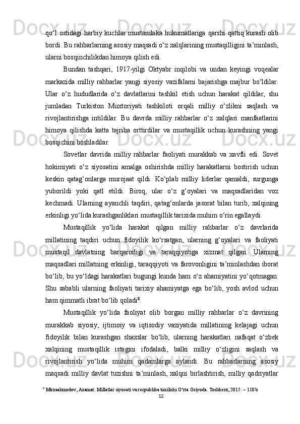 qo‘l  ostidagi  harbiy kuchlar  mustamlaka  hukumatlariga  qarshi  qattiq kurash  olib
bordi. Bu rahbarlarning asosiy maqsadi o‘z xalqlarining mustaqilligini ta’minlash,
ularni bosqinchilikdan himoya qilish edi.
Bundan   tashqari,   1917-yilgi   Oktyabr   inqilobi   va   undan   keyingi   voqealar
markazida   milliy   rahbarlar   yangi   siyosiy   vazifalarni   bajarishga   majbur   bo‘ldilar.
Ular   o‘z   hududlarida   o‘z   davlatlarini   tashkil   etish   uchun   harakat   qildilar,   shu
jumladan   Turkiston   Muxtoriyati   tashkiloti   orqali   milliy   o‘zlikni   saqlash   va
rivojlantirishga   intildilar.   Bu   davrda   milliy   rahbarlar   o‘z   xalqlari   manfaatlarini
himoya   qilishda   katta   tajriba   orttirdilar   va   mustaqillik   uchun   kurashning   yangi
bosqichini boshladilar.
Sovetlar   davrida   milliy   rahbarlar   faoliyati   murakkab   va   xavfli   edi.   Sovet
hokimiyati   o‘z   siyosatini   amalga   oshirishda   milliy   harakatlarni   bostirish   uchun
keskin   qatag‘onlarga   murojaat   qildi.   Ko‘plab   milliy   liderlar   qamaldi,   surgunga
yuborildi   yoki   qatl   etildi.   Biroq,   ular   o‘z   g‘oyalari   va   maqsadlaridan   voz
kechmadi.   Ularning   ayanchli   taqdiri,   qatag‘onlarda   jasorat   bilan   turib,   xalqining
erkinligi yo‘lida kurashganliklari mustaqillik tarixida muhim o‘rin egallaydi.
Mustaqillik   yo‘lida   harakat   qilgan   milliy   rahbarlar   o‘z   davrlarida
millatining   taqdiri   uchun   fidoyilik   ko‘rsatgan,   ularning   g‘oyalari   va   faoliyati
mustaqil   davlatning   barqarorligi   va   taraqqiyotiga   xizmat   qilgan.   Ularning
maqsadlari  millatning erkinligi, taraqqiyoti va farovonligini ta’minlashdan  iborat
bo‘lib, bu yo‘ldagi harakatlari bugungi kunda ham o‘z ahamiyatini yo‘qotmagan.
Shu   sababli   ularning   faoliyati   tarixiy   ahamiyatga   ega   bo‘lib,   yosh   avlod   uchun
ham qimmatli ibrat bo‘lib qoladi 8
.
Mustaqillik   yo‘lida   faoliyat   olib   borgan   milliy   rahbarlar   o‘z   davrining
murakkab   siyosiy,   ijtimoiy   va   iqtisodiy   vaziyatida   millatining   kelajagi   uchun
fidoyilik   bilan   kurashgan   shaxslar   bo‘lib,   ularning   harakatlari   nafaqat   o‘zbek
xalqining   mustaqillik   istagini   ifodaladi,   balki   milliy   o‘zligini   saqlash   va
rivojlantirish   yo‘lida   muhim   qadamlarga   aylandi.   Bu   rahbarlarning   asosiy
maqsadi   milliy   davlat   tuzishni   ta’minlash,   xalqni   birlashtirish,   milliy   qadriyatlar
8
 Mirzaahmedov, Azamat. Millatlar siyosati va respublika tuzilishi O‘rta Osiyoda. Toshkent, 2015. – 110 b
12 